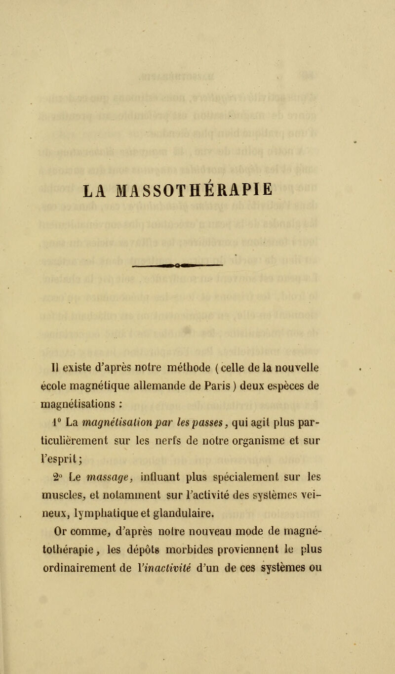 11 existe d'après notre méthode ( celle de la nouvelle école magnétique allemande de Paris ) deux espèces de magnétisations : 1° La magnétisation par les passes, qui agit plus par- ticulièrement sur les nerfs de notre organisme et sur l'esprit; 2° Le massage, influant plus spécialement sur les muscles, et notamment sur l'activité des systèmes vei- neux, lymphatique et glandulaire. Or comme, d'après noire nouveau mode de magné- tolhérapie, les dépôts morbides proviennent le plus ordinairement de Yinactivité d'un de ces systèmes ou