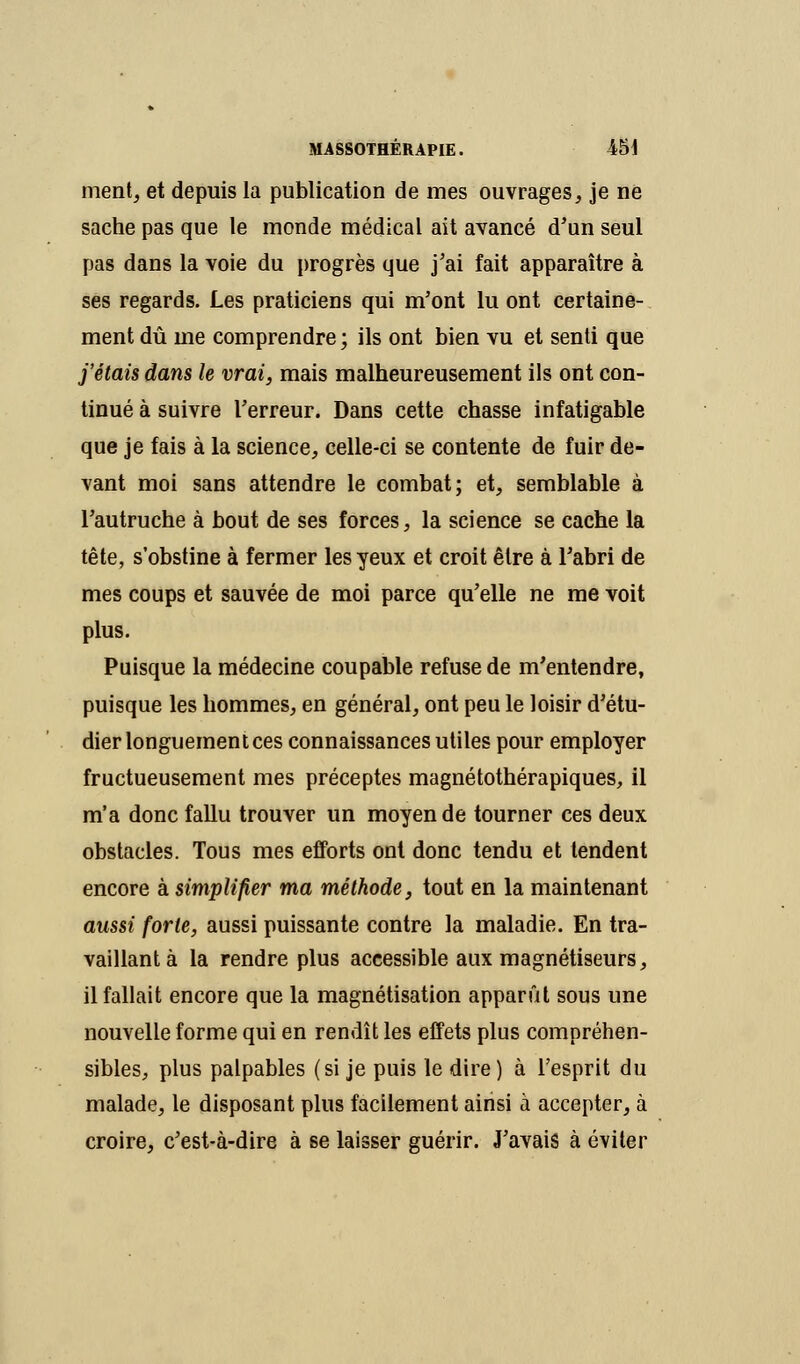 ment, et depuis la publication de mes ouvrages, je ne sache pas que le monde médical ait avancé d'un seul pas dans la voie du progrès que j'ai fait apparaître à ses regards. Les praticiens qui m'ont lu ont certaine- ment dû me comprendre ; ils ont bien vu et senti que j'étais dans le vrai, mais malheureusement ils ont con- tinué à suivre l'erreur. Dans cette chasse infatigable que je fais à la science, celle-ci se contente de fuir de- vant moi sans attendre le combat; et, semblable à l'autruche à bout de ses forces, la science se cache la tête, s'obstine à fermer les yeux et croit être à l'abri de mes coups et sauvée de moi parce qu'elle ne me voit plus. Puisque la médecine coupable refuse de m'entendre, puisque les hommes, en général, ont peu le loisir d'étu- dier longuement ces connaissances utiles pour employer fructueusement mes préceptes magnétothérapiques, il m'a donc fallu trouver un moyen de tourner ces deux obstacles. Tous mes efforts ont donc tendu et tendent encore à simplifier ma méthode, tout en la maintenant aussi forte, aussi puissante contre la maladie. En tra- vaillant à la rendre plus accessible aux magnétiseurs, il fallait encore que la magnétisation apparût sous une nouvelle forme qui en rendît les effets plus compréhen- sibles, plus palpables (si je puis le dire ) à l'esprit du malade, le disposant plus facilement ainsi à accepter, à croire, c'est-à-dire à se laisser guérir. J'avais à éviter