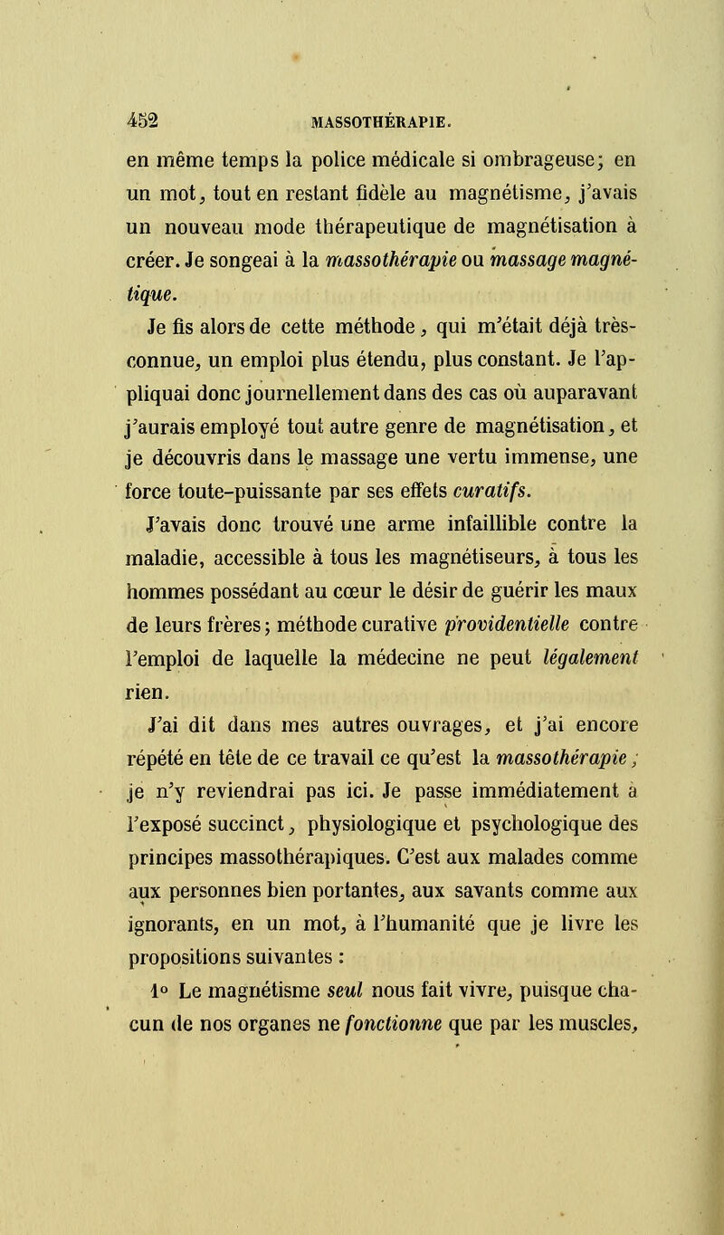 en même temps la police médicale si ombrageuse; en un mot, tout en restant fidèle au magnétisme, j'avais un nouveau mode thérapeutique de magnétisation à créer. Je songeai à la massothérapie ou massage magné- tique. Je fis alors de cette méthode, qui m'était déjà très- connue, un emploi plus étendu, plus constant. Je l'ap- pliquai donc journellement dans des cas où auparavant j'aurais employé tout autre genre de magnétisation, et je découvris dans le massage une vertu immense, une force toute-puissante par ses effets curatifs. J'avais donc trouvé une arme infaillible contre la maladie, accessible à tous les magnétiseurs, à tous les hommes possédant au cœur le désir de guérir les maux de leurs frères ; méthode curative providentielle contre l'emploi de laquelle la médecine ne peut légalement rien. J'ai dit dans mes autres ouvrages, et j'ai encore répété en tête de ce travail ce qu'est la massothérapie ; je n'y reviendrai pas ici. Je passe immédiatement a l'exposé succinct, physiologique et psychologique des principes massothérapiques. C'est aux malades comme aux personnes bien portantes, aux savants comme aux ignorants, en un mot, à l'humanité que je livre les propositions suivantes : 1° Le magnétisme seul nous fait vivre, puisque cha- cun de nos organes ne fonctionne que par les muscles,