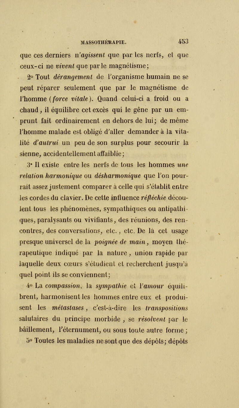 que ces derniers n'agissent que par les nerfs, et que ceux-ci ne vivent que parle magnétisme; 2° Tout dérangement de l'organisme humain ne se peut réparer seulement que par le magnétisme de l'homme ( force vitale ). Quand celui-ci a froid ou a chaud, il équilibre cet excès qui le gêne par un em- prunt fait ordinairement en dehors de lui; de même l'homme malade est obligé d'aller demander à la vita- lité d'aulrui un peu de son surplus pour secourir la sienne, accidentellement affaiblie; 3* Il existe entre les nerfs de tous les hommes une relation harmonique ou désharmonique que l'on pour- rait assez justement comparer à celle qui s'établit entre les cordes du clavier. De cette influence réfléchie décou- lent tous les phénomènes, sympathiques ou antipathi ques, paralysants ou vivifiants, des réunions, des ren- contres, des conversations, etc., etc. De là cet usage presque universel de la poignée de main, moyen thé- rapeutique indiqué par la nature, union rapide par laquelle deux cœurs s'étudient et recherchent jusqu'à quel point ils se conviennent; 4° La compassion, la sympathie et Vamour équili- brent, harmonisent les hommes entre eux et produi- sent les métastases, c'est-à-dire les transpositions salutaires du principe morbide , se résolvent par le bâillement, Téternument, ou sous toute autre forme ; 5° Toutes les maladies ne sont que des dépôts; dépôts