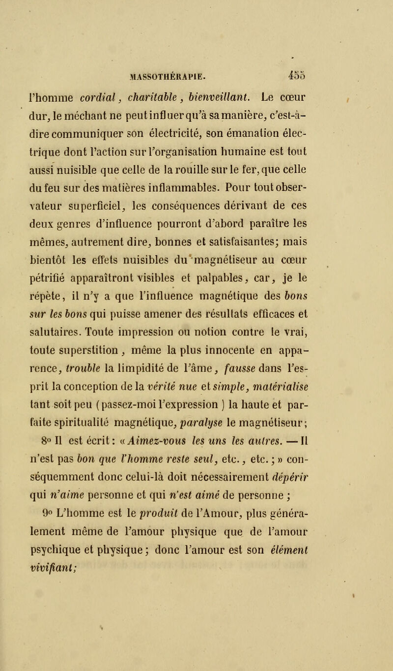 l'homme cordial, charitable, bienveillant. Le cœur dur, le méchant ne peut infl uer qu'à sa manière, c'est-à- dire communiquer son électricité, son émanation élec- trique dont l'action sur l'organisation humaine est tout aussi nuisible que celle de la rouille sur le fer, que celle du feu sur des matières inflammables. Pour tout obser- vateur superficiel, les conséquences dérivant de ces deux genres d'influence pourront d'abord paraître les mêmes, autrement dire, bonnes et satisfaisantes; mais bientôt les effets nuisibles du magnétiseur au cœur pétrifié apparaîtront visibles et palpables, car, je le répète, il n'y a que l'influence magnétique des bons sur les bons qui puisse amener des résultats efficaces et salutaires. Toute impression ou notion contre le vrai, toute superstition, même la plus innocente en appa- rence, trouble la limpidité de l'âme, fausse dans l'es- prit la conception de la vérité nue et simple, matérialise tant soit peu (passez-moi l'expression ) la haute et par- faite spiritualité magnétique, paralyse le magnétiseur; 8° Il est écrit: a Aimez-vous les uns les autres. —Il n'est pas bon que l'homme reste seul, etc., etc. ; » con- séquemment donc celui-là doit nécessairement dépérir qui n'aime personne et qui n'est aimé de personne ; 9° L'homme est le produit de l'Amour, plus généra- lement même de l'amour physique que de l'amour psychique et physique ; donc l'amour est son élément vivifiant;