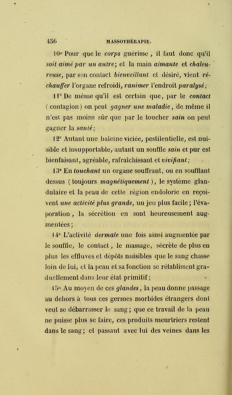 10° Pour que le corps guérisse , il faut donc qu'il soit aimé par un autre; et la main aimante et chaleu- reuse, par son contact bienveillant et désiré, vient ré- chauffer l'organe refroidi, ranimer l'endroit paralysé; 11° De même qu'il est certain que, par le contact ( contagion) on peut gagner une maladie, de même il n'est pas moins sûr que par le toucher sain on peut gagner la santé; 12° Autant une haleine viciée, pestilentielle, est nui- sible et insupportable, autant un souffle sain et pur est bienfaisant, agréable, rafraîchissant et vivifiant; 13° En touchant un organe souffrant, ou en soufflant dessus (toujours magnétiquement), le système glan- dulaire et la peau de cette région endolorie en reçoi- vent une activité plus grande, un jeu plus facile; l'éva- poration, la sécrétion en sont heureusement aug- mentées; S 4° L'activité dermale une fois ainsi augmentée par le souffle, le contact, le massage, sécrète de plus en plus les effluves et dépôts nuisibles que le sang chasse loin de lui, et la peau et sa fonction se rétablissent gra- duellement dans leur état primitif; i$° Au moyen de ces glandes, la peau donne passage au dehors à tous ces germes morbides étrangers dont veut se débarrasser le sang; que ce travail de la peau ne puisse plus se faire, ces produits meurtriers restent dans le sang; et passant avec lui des veines dans les