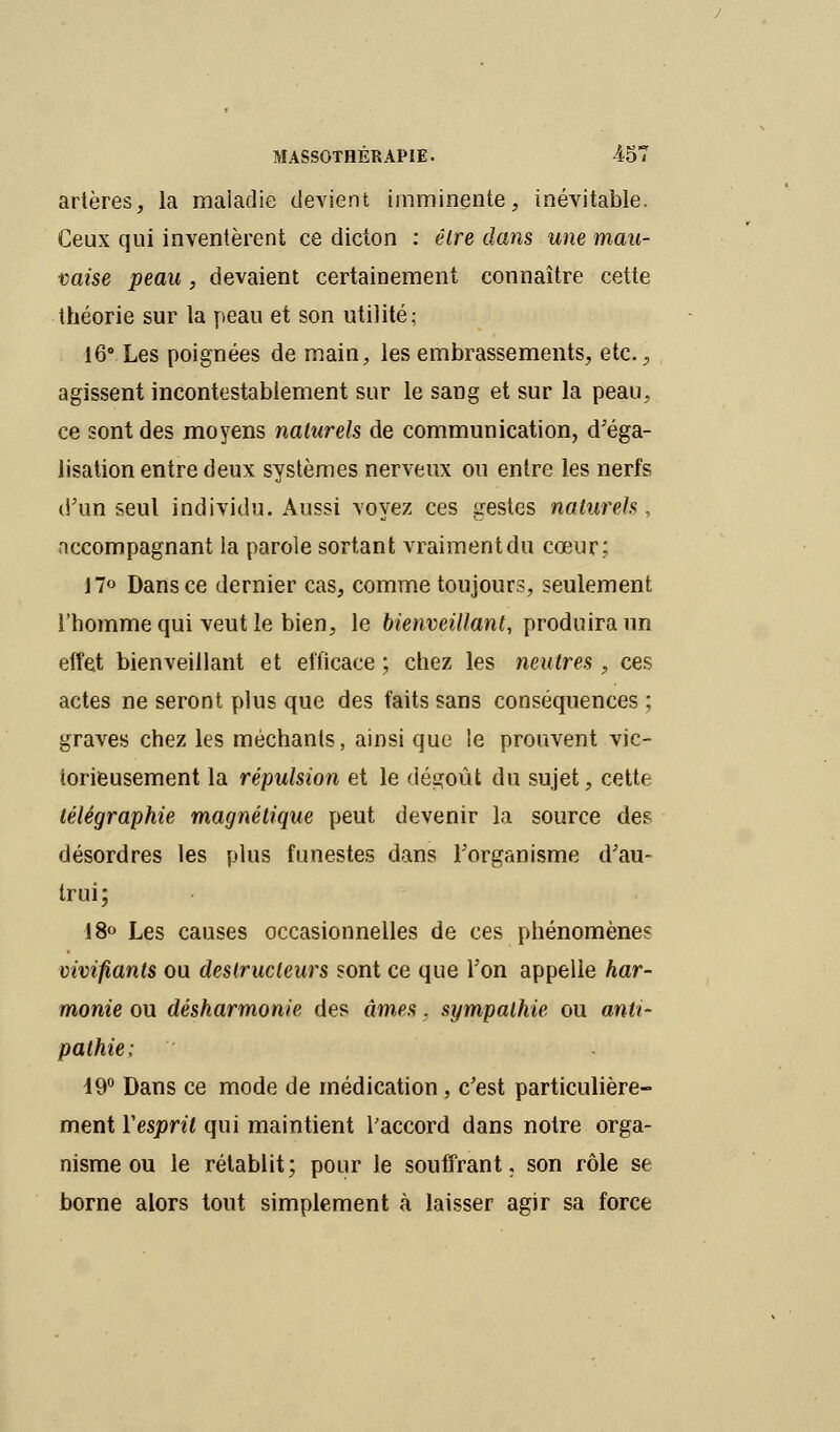 artères, la maladie devient imminente, inévitable. Ceux qui inventèrent ce dicton : être dans une mau- vaise peau, devaient certainement connaître cette théorie sur la peau et son utilité; 16° Les poignées de main, les embrassements, etc., agissent incontestablement sur le sang et sur la peau, ce sont des moyens naturels de communication, d'éga- lisation entre deux systèmes nerveux ou entre les nerfs d'un seul individu. Aussi voyez ces gestes naturels , accompagnant la parole sortant vraiment du cœur; 17° Dans ce dernier cas, comme toujours, seulement l'homme qui veut le bien, le bienveillant, produira un effet bienveillant et efficace ; chez les neutres , ces actes ne seront plus que des faits sans conséquences ; graves chez les méchants, ainsi que le prouvent vic- torieusement la répulsion et le dégoût du sujet, cette télégraphie magnétique peut devenir la source des désordres les plus funestes dans l'organisme d'au- trui; 18° Les causes occasionnelles de ces phénomène? vivifiants ou destructeurs sont ce que l'on appelle har- monie ou désharmonie des âmes, sympathie ou anti- pathie; 19° Dans ce mode de médication, c'est particulière- ment Y esprit qui maintient l'accord dans notre orga- nisme ou le rétablit; pour le souffrant, son rôle se borne alors tout simplement à laisser agir sa force