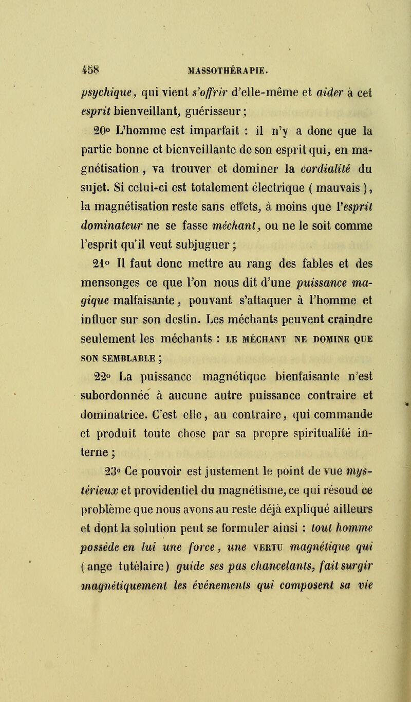 psychique, qui vient s'offrir d'elle-même et aider à cet esprit bienveillant, guérisseur ; 20° L'homme est imparfait : il n'y a donc que la partie bonne et bienveillante de son esprit qui, en ma- gnétisation , va trouver et dominer la cordialité du sujet. Si celui-ci est totalement électrique ( mauvais ), la magnétisation reste sans effets, à moins que l'esprit dominateur ne se fasse méchant, ou ne le soit comme l'esprit qu'il veut subjuguer ; 21° Il faut donc mettre au rang des fables et des mensonges ce que Ton nous dit d'une puissance ma- gique malfaisante, pouvant s'attaquer à l'homme et influer sur son deslin. Les méchants peuvent craindre seulement les méchants : le méchant ne domine que SON SEMBLABLE ; 22° La puissance magnétique bienfaisante n'est subordonnée à aucune autre puissance contraire et dominatrice. C'est elle, au contraire, qui commande et produit toute chose par sa propre spiritualité in- terne ; 23° Ce pouvoir est justement le point de vue mys- térieux et providentiel du magnétisme, ce qui résoud ce problème que nous avons au reste déjà expliqué ailleurs et dont la solution peut se formuler ainsi : tout homme possède en lui une force, une vertu magnétique qui ( ange tutélaire) guide ses pas chancelants, fait surgir magnétiquement les événements qui composent sa vie