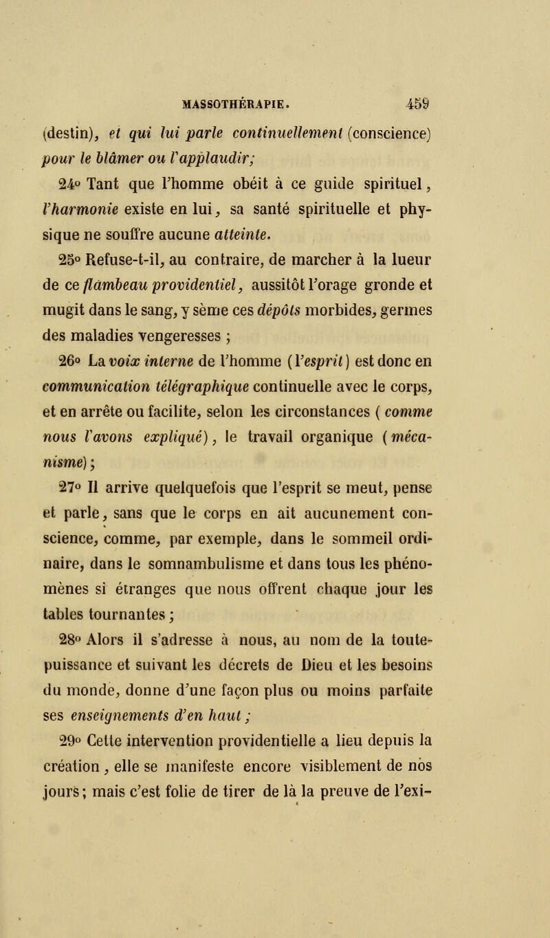 ^destin), et qui lui parle continuellement (conscience) pour le blâmer ou Vapplaudir; 24° Tant que l'homme obéit à ce guide spirituel, Vharmonie existe en lui, sa santé spirituelle et phy- sique ne souffre aucune atteinte. 25° Refuse-t-il, au contraire, de marcher à la lueur de ce flambeau providentiel, aussitôt Forage gronde et mugit dans le sang, y sème ces dépôts morbides, germes des maladies vengeresses ; 26° La voix interne de l'homme ( l'esprit ) est donc en communication télégraphique continuelle avec le corps, et en arrête ou facilite, selon les circonstances ( comme nous Vavons expliqué), le travail organique ( méca- nisme) ; 27° Il arrive quelquefois que l'esprit se meut, pense et parle, sans que le corps en ait aucunement con- science, comme, par exemple, dans le sommeil ordi- naire, dans le somnambulisme et dans tous les phéno- mènes si étranges que nous offrent chaque jour les tables tournantes; 28° Alors il s'adresse à nous, au nom de la toute- puissance et suivant les décrets de Dieu et les besoins du monde, donne d'une façon plus ou moins parfaite ses enseignements d'en haut ; 29° Cette intervention providentielle a lieu depuis la création , elle se manifeste encore visiblement de nos jours; mais c'est folie de tirer de là la preuve de l'exi-