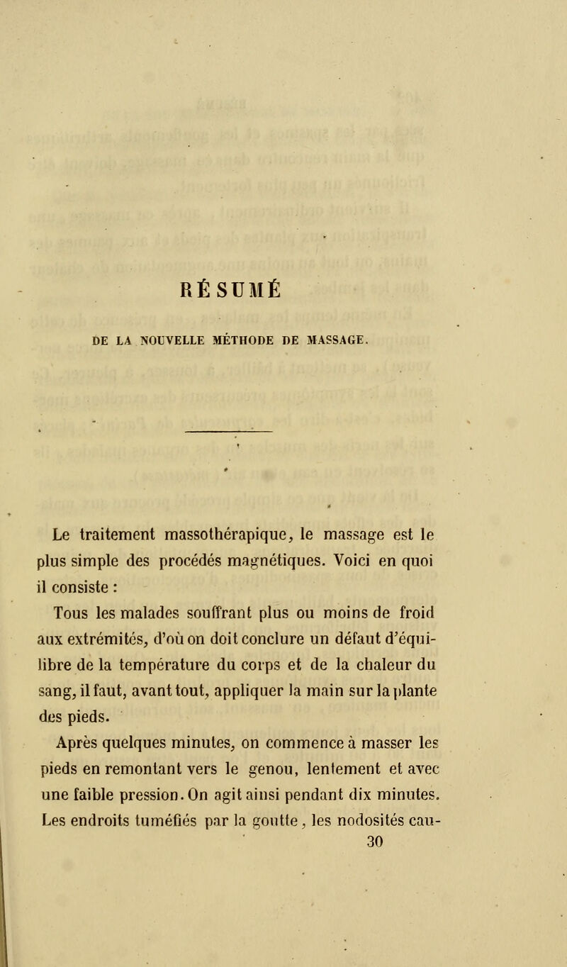 RÉSUMÉ DE LA NOUVELLE METHODE DE MASSAGE. Le traitement massothérapique, le massage est le plus simple des procédés magnétiques. Voici en quoi il consiste : Tous les malades souffrant plus ou moins de froid aux extrémités, d'où on doit conclure un défaut d'équi- libre de la température du corps et de la chaleur du sang, il faut, avant tout, appliquer la main sur la plante des pieds. Après quelques minutes, on commence à masser les pieds en remontant vers le genou, lentement et avec une faible pression. On agit ainsi pendant dix minutes. Les endroits tuméfiés par la goutte, les nodosités cau- 30