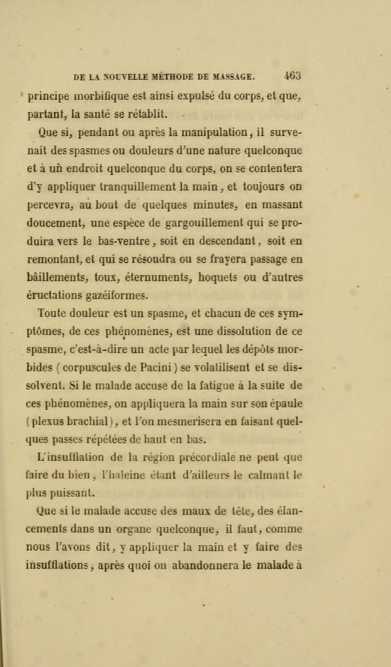 principe raorbifique est ainsi expulsé du corps, et que. partant, la santé se rétablit. Que si, pendant ou après la manipulation, il surve- nait des spasmes ou douleurs dune nature quelconque et à un endroit quelconque du corps, on se contentera d'y appliquer tranquillement la main, et toujours on percevra, au bout de quelques minutes, en massant doucement, une espèce de gargouillement qui se pro- duira vers le bas-ventre, soit en descendant, soit en remontant, et qui se résoudra ou se frayera passage en bâillements, toux, éternuments, hoquets ou d'autres éructations gazéiformes. Toute douleur est un spasme, et chacun de ces sym- ptômes, de ces phénomènes, est une dissolution de ce spasme, c'est-à-dire un acte par lequel les dépôts mor- bides (corpuscules de Pacini) se volatilisent et se dis- solvent. Si le malade accuse de la fatigue à la suite de ces phénomènes, on appliquera la main sur son épaule ( plexus brachial i, et l'on mesmerisera en faisant quel- ques passes répétées de haut en bas. L'insufflation de la région précordiale ne peut que faire du bien, l'haleine étant d'ailleurs le calmant le plus puissant. Que si le malade accuse des maux de tète, des élan- cements dans un organe quelconque, il faut, comme nous l'avons dit, y appliquer la main et y faire des insufflations, après quoi on abandonnera le malade à