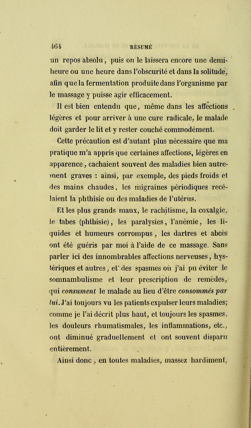 un repos absolu, puis on le laissera encore une demi- heure ou une heure dans l'obscurité et dans la solitude, afin que la fermentation produite dans l'organisme par le massage y puisse agir efficacement. Il est bien entendu que, même dans les affections légères et pour arriver à une cure radicale, le malade doit garder le lit et y rester couché commodément. Cette précaution est d'autant plus nécessaire que ma pratique m'a appris que certaines affections, légères en apparence, cachaient souvent des maladies bien autre- ment graves : ainsi, par exemple, des pieds froids et des mains chaudes, les migraines périodiques rece- laient la phthisie ou des maladies de l'utérus. Et les plus grands maux, le rachitisme, la coxalgie, le tabès (phthisie), les paralysies, l'anémie, les li- quides et humeurs corrompus, les dartres et abcès ont été guéris par moi à l'aide de ce massage. Sans parler ici des innombrables affections nerveuses, hys- tériques et autres \ et* des spasmes où j'ai pu éviter le somnambulisme et leur prescription de remèdes, qui consument le malade au lieu d'être consommés par lui. J'ai toujours vu les patients expulser leurs maladies; comme je l'ai décrit plus haut, et toujours les spasmes, les douleurs rhumatismales, les inflammations, etc., ont diminué graduellement et ont souvent disparu entièrement. Ainsi donc, en toutes maladies, massez hardiment.