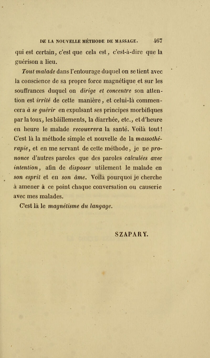 qui est certain, c'est que cela est, c'est-à-dire que la guérison a lieu. Tout malade dans l'entourage duquel on se tient avec la conscience de sa propre force magnétique et sur les souffrances duquel on dirige et concentre son atten- tion est irrité de cette manière, et celui-là commen- cera à se guérir en expulsant ses principes morbifiques par la toux, les bâillements, la diarrhée, etc., et d'heure en heure le malade recouvrera la santé. Voilà tout! C'est là la méthode simple et nouvelle de la massothé- rapie, et en me servant de cette méthode, je ne pro- nonce d'autres paroles que des paroles calculées avec intention, afin de disposer utilement le malade en son esprit et en son âme. Voilà pourquoi je cherche à amener à ce point chaque conversation ou causerie avec mes malades. C'est là le magnétisme du langage. SZAPARY.