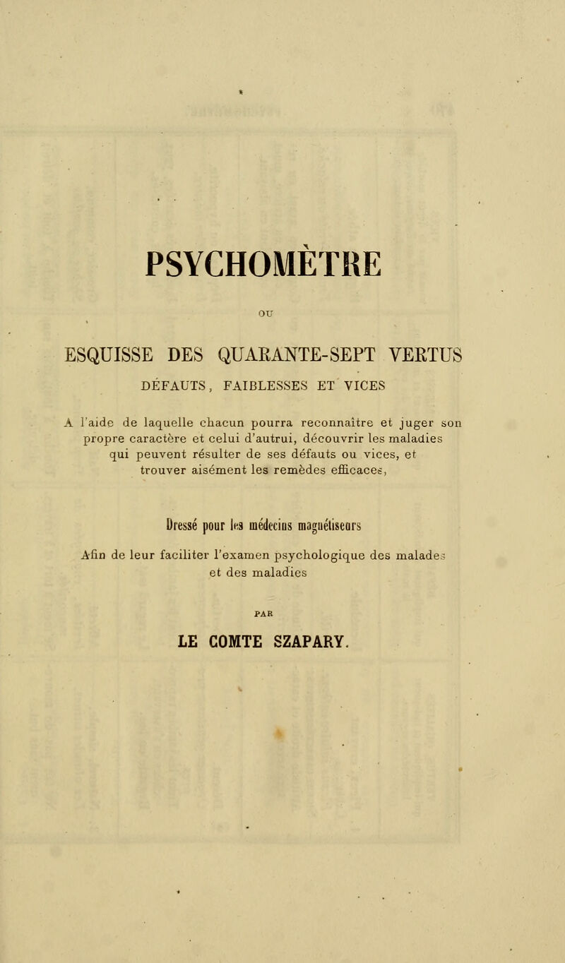 PSYCHOMETRE ESQUISSE DES QUARANTE-SEPT VERTUS DÉFAUTS, FAIBLESSES ET VICES A l'aide de laquelle chacun pourra reconnaître et juger son propre caractère et celui d'autrui, découvrir les maladies qui peuvent résulter de ses défauts ou vices, et trouver aisément les remèdes efficaces, Dressé pour les médecins magnétiseurs Afin de leur faciliter l'examen psychologique des malades et des maladies PAR LE COMTE SZAPARY.