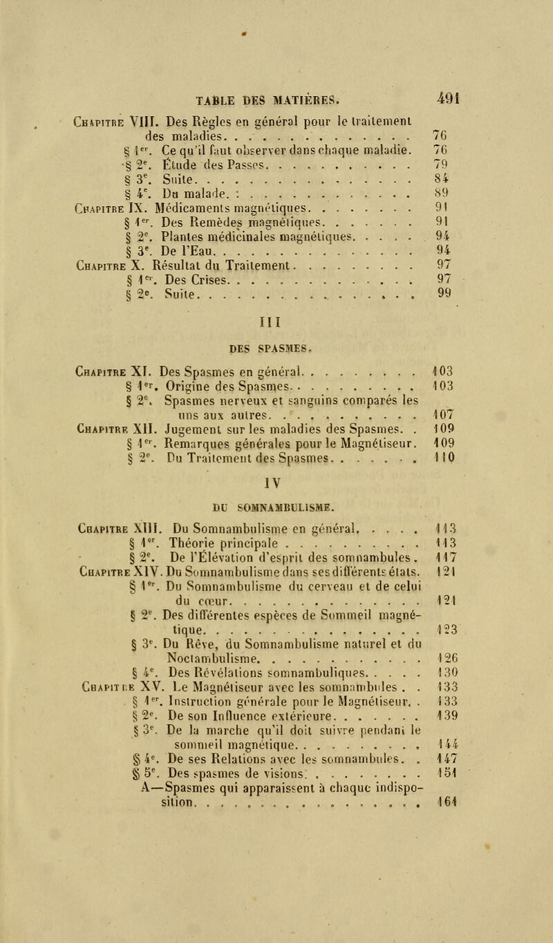 Ciupitre VIIF. Des Règles en général pour le traitement des maladies 76 § 1er. Ce qu'il faut observer dans chaque maladie. 76 •§ 2e. Étude des Passes 79 § 3e. Suite 84 § 4e. Da malade. : 89 Chapitre IX. Médicaments magnétiques 9! § 1er. Des Remèdes magnétiques 91 § 2e. Plantes médicinales magnétiques .94 § 3e. De l'Eau 94 Chapitre X. Résultat du Traitement 97 § 1e. Des Crises 97 § 2e. Suite 99 III DES SPASMES. Chapitre XI. Des Spasmes en général 103 § 1er. Origine des Spasmes 103 § 2e. Spasmes nerveux et sanguins comparés les uns aux autres 107 Chapitre XII. Jugement sur les maladies des Spasmes. . 109 § 1er. Remarques générales pour le Magnétiseur. 109 § 2e. Du Traitement des Spasmes 110 IV DU SOMNAMBULISME. Chapitre X11I. Du Somnambulisme en général 113 § 1. Théorie principale 113 § 2e. De l'Élévation d'esprit des somnambules. 117 Chapitre XIV. Du Somnambulisme dans ses différents états. 121 § 1er. Du Somnambulisme du cerveau et de celui du cœur 121 § 2e. Des différentes espèces de Sommeil magné- tique 123 § 3e. Du Rêve, du Somnambulisme naturel et du Noclambulisme 126 § 4e. Des Révélations somnambuliques 130 Cbapiti.e XV. Le Magnétiseur avec les somnambules . . 133 § 1er. Instruction générale pour le Magnétiseur. . 133 § 2e. De son Influence extérieure 139 § 3e. De la marche qu'il doit suivre pendant le sommeil magnétique 144 § 4e. De ses Relations avec les somnambules. . 147 § 5e. Des spasmes de visions. 151 A—Spasmes qui apparaissent à chaque indispo- sition . , , . 161