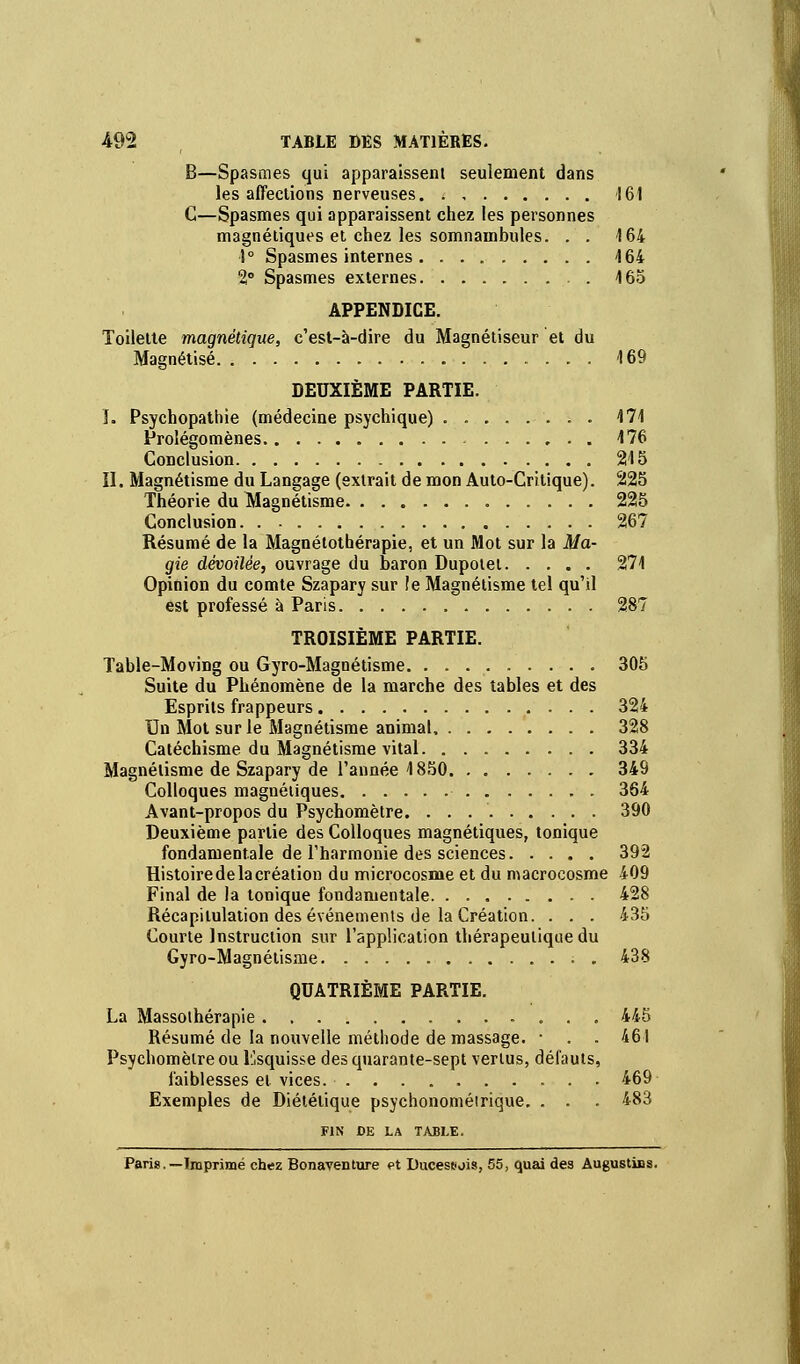 B—Spasmes qui apparaissent seulement dans les affections nerveuses 161 C—Spasmes qui apparaissent chez les personnes magnétiques et chez les somnambules. . . 164 ■1° Spasmes internes 164 2° Spasmes externes 165 APPENDICE. Toilette magnétique, c'est-à-dire du Magnétiseur et du Magnétisé 169 DEUXIÈME PARTIE. I. Psychopathie (médecine psychique) 171 Prolégomènes 176 Conclusion 215 II. Magnétisme du Langage (extrait de mon Auto-Critique). 225 Théorie du Magnétisme 225 Conclusion. 267 Résumé de la Magnélothérapie, et un Mot sur la Ma- gie dévoilée, ouvrage du baron Dupotet 271 Opinion du comte Szapary sur !e Magnétisme tel qu'il est professé à Paris 287 TROISIÈME PARTIE. Table-Moving ou Gyro-Magnétisme 305 Suite du Phénomène de la marche des tables et des Esprits frappeurs 324 Un Mot sur le Magnétisme animal 328 Catéchisme du Magnétisme vital. „ 334 Magnétisme de Szapary de l'année 1850 349 Colloques magnétiques 364 Avant-propos du Psychomètre. . . 390 Deuxième partie des Colloques magnétiques, tonique fondamentale de l'harmonie des sciences 392 Histoire de la création du microcosme et du macrocosme 409 Final de la tonique fondamentale 428 Récapitulation des événements de la Création. . . . 435 Courte Instruction sur l'application thérapeutique du Gyro-Magnétisme , 438 QUATRIÈME PARTIE. La Massothérapie 445 Résumé de la nouvelle méthode de massage. ■ . . 461 Psychomèlre ou Esquisse des quarante-sept vertus, défauts, faiblesses et vices. 469 Exemples de Diététique psychonométrique. . . . 483 FIN DE LA TABLE. Paris.—Imprimé chez Bonaventure et Duceseois, 55, quai des Augustius.