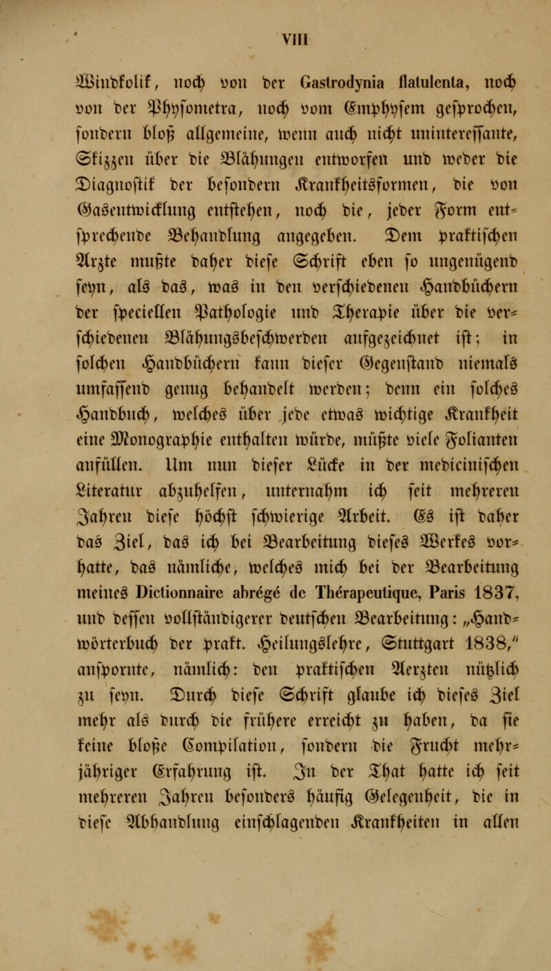 VIIl äBiitbfolif, no(?^ üou ber Gaslrodynia flalulenla, noc^ üon bei* ^^^fonietra, iioc^ vom (Sm:t)^i;fem gef))ro(^en, fonbeni h\o^ allgenteiue, Wenn an^ niä)t uniutercffante, (3fi§^eu über bie SBIä^ungeu enttDorfen unb iDcber bie 2)iac;uoftif ber Befoubern i^ran!:^eitgformen, bie öon ©aäenüDicflimg entfielen, noä) bie, jeber ^orm enU f))re(^eiibe S3e^anblung angegeben. 2)em ^raftifc^en 9trjte mußte ba^er biefe (Schrift eben fo ungenügenb fel;n, al§ ba^, hjaä in ben üerfc^iebenen i^anbbüc^ern ber f))ecieHen ^at^ologie unb S^era^ie über bie i>er^ fc^iebeneu SSIä^ungöbefi^tDerben aufgejeicbnet ift; in folgen ^anbbücbern fann biefer ©egenftanb niemafö umfaffenb genug beljanbelt Serben; benn ein folc^eä »^anbbuc^, tvelc^eS über jebe cfvoa^ iuic^tige ^ranff^eit eine 3Konogra:t)^ie entbalten iüürbe, mü§te öiefe Folianten anfüllen. Um nun biefer £ücfe in ber mebicinifc^en !^iteratur abju^elfen, unternahm ic^ feit mehreren Salven biefe ^öc^ft f(J)iDierige 5(rbeit. ^^ ift ba^er ba0 3ift, ba0 iä) hn 23earbeitung biefeö 3ßer!e§ ^ox^ ^atU, baä nämliche, tt)el(^eö miä) hei ber S3earbeitung meinet Diclionnaire abrege de Therapeulique, Paris 1837, unb beffen öoriftänbigerer beutfc^en ^Bearbeitung: „«^anb- tt)i3rterbu(^ ber ^xatt »!^ei(ungöle^re, Stuttgart 1838/' anf))ornte, näntlic^: ben )3raftif(^en 3terjten nü^Iicb ju fe^n. 5)urc^ biefe Schrift glaube iä) biefeö 3ifl me^r aU burc^ Die frühere erreicht ju 1)aUn, ba fie feine bloße ßom:|.nfation, fonbern bie ^xnd)t me^r* jähriger ©rfa^rung ift. 3n ber ^i^at ^attc iä) feit mehreren Sa^^YU befonberö ^äufig @elegent>eit, bie in biefe Slb^anbfung einfc^Iagenben »^ranfl^eiten in alten J r- '*