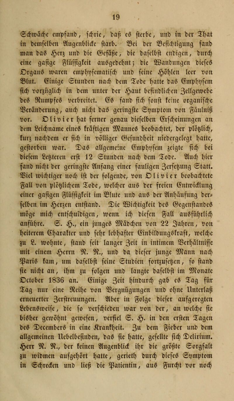 (5cf)n)äd}e em^^fanb, fc^ric, bap c6 fterbe, imb in ber Zl)at in bemfelbcii 5tugcnl)(t(fe ftarb. 33ei ber SBcfid^tigung fanb man ba^ §crj imb bie ©efäfc, bie bafelbft cnbißen, burd^ eine gafige glüfftßfcit au6ßebef)nt; bie SBanbnngen biefe^ Drganö waren emp!}^fcmatifrf) unb feine §ö^(en leer ocn S3(nt. (Einige Stunben nad) bem ^obe {)attc ba6 (Sm^l)i;fem ftc^ i^orsiißtid) in bem unter ber §aut bcfinblid^en S^^^Ö^^^^^c beö 9tumpfe6 v>erbreitet. (So fanb fid) fonft feine crcjanifc^e SSeränberung, and) nid}t ba$ geringfte 6^ni^tom ^on gäulnip t>or. Dliöier Ijat ferner genau biefelben (Srfd)einungen an bem !^eic^name dm^ Mftigen 5i}?anneö beobad^tet, ber !plö§li(^, fürs nadibem er ftd) in völliger ©efnnbbeit niebergctegt l)atte, geftorben n^ar. 2)aö allgemeine (Sm))I)vfem §eigte ftc^ hzi biefem Sedieren erft 12 Stnnben nad) bem ^oDe. Slud) I)ier fanb nid}t ber geringfte 5(nfang einer fauligen 3^rf^&^^9 ®tatt. 35iel \\)id)tiger nod) ift ber folgenbe, ^on Dlit>ier beobad)tete gall ^on vlö^Hd}em 2^obe, welcher au^ ber freien (S'ntn^idlung einer gafigen glüfftgfeit im 53Iute unb au^ ber 5(nf)äufung ber^ felben im »^crjen entftanb. 5)ie SSid)tig!eit be0 ®egenftanbe6 möge mid) entfc^utbigcn, 'vomn ic^ biefen gall au^fü^rlic^ anfiil^re. (5. §., ein junget 9J^äbc^en oon 22 Salären, oon l^eiterem (5;()ara!ter unb fe^r leb{)after (Sinbifbungöfraft, n)e(d>c ^u !^. tx)oI)nte, ftanb feit langer ^dt in intimem 33erl}ältniffe mit einem §errn 5*?. 9?., unb ba biefer junge 9J?ann nac^ $ari6 !am, um bafelbft feine (Stubien fortjufegen, fo ftanb fie nic^t an, il)m ju folgen unb langte bafelbft im 9J?onate Dctober 1836 an. (Einige ^dt !)inburc^ gab eö 5^ag für Zao^ nur eine ^d^c x>on ^Vergnügungen unb ol)ne Unterlag erneuerter 3^ipr^iiiittg^n- ^ber in golge biefer aufgeregten Men^weife, bie fo V)erfd)ieben \y>ax V)on ber, an weld^e fie bi^l)er getx)öl)nt ge\t)efen, t)erftel @. §. in ben erften ^agen beö 2)ecember6 in eine ^ran!l)eit. 3^^ ^^^ gieber unb bem allgemeinen Uebelbefmben, baö fie l^atte, gefeilte ftd^ 2)elirium. §err ^. 3^., ber feinen ^Ingenblic! il)r bie größte Sorgfalt ju tvibmen aufgel)ört l)atte, gerietl) burc^ biefe^ @t?m^tom in Sc^reden unb lief Ut Patientin, auö gurd)t t?or nod^