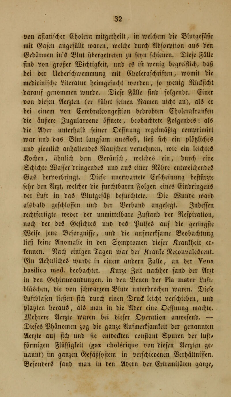 »on aftatifc^er Spolera mitgetl)ei(t, in trcld^cm bie SBlutgcfapc mit ©afen angefüllt mareii, n)el(te t)urct) 51bforptioit aii6 bcn ©cbärnicn in'ö 53Iut übergetreten ju femt fct)iencn. 2)iefe gälle fmb t)on großer Söicfctigfeit, unb c5 ifi u^nig begreiflieb, baß bei ber Ucberfdiwcmmung mit Sl)olerafcl^riften, tt>omit bie mebicinifcbc Siteratnr l^eimgcfuc^t tt)crben, fo tvenig D^ücffic^t barauf genommen mürbe. Diefe gälte fmb folgenDc. ($iner von biefcn ^lerjten (er fül)rt feinen Flamen nicbt an), aU er bei einem t»on (S^erebralcongeftion bebrobten (5^1)okrafranfen bie äußere 3ugulart?ene öffnete, bcobacbtetc golgenbeö: alö bie 5lt)er unterl)alb feiner Deffnung regelmäßig comprimirt n?ar nnb baö SBlut laugfam an^3floß, ließ ficb ein plo^lid)e3 unb jiemlid) anl)altenbe6 9^aufd)en t>eruel)men, \vk ein leic^te6 ^oc^en, ä^nlic^ bem ©eräufd), \t>eIdH'd ein, burd) eine <Bd)\äi)ic Söaffer bringenbeö unb auö einer 9iöl)re entu^eid^enbe^ @a6 I)erV)orbringt. 3)iefe unenvartete (Srfcbeinung beftürjte fel)r ben Slr^t, welcber bie furchtbaren golgen eineö (Einbringend ber Suft in ba6 53Iutgefäß befürcbtete. !l)ie SQBunbe trarb al^balb gefd;>loffen unb ber 2]erbanb angelegt. 3nbeffen red}tfertigte tveDer ber unmittelbare Sii^'^^i^ '^^^ 9vefpiration, nod^ ber beö ©efic^te^ unb be6 $ulfeö auf bie gcringfte SQßeife jene 59eforgniffe, unb bie aufmerffame 33eoba(^tung ließ feine SInomalie in ben (Bi;m|)tomen biefer Jlran!l}eit er^ fennen. '^adj einigen lagen tt)ar ber Traufe 9lecont)aleöcent. (Ein 51el)nfic^e6 würbe in einem anberu galle, an ber Vena basilica med. beobachtet, .^ur^e ^tit nac^l)er fanb ber Slrjt in ben ®el)irnn)anbungen, in ben 33enen ber Pia mater Suft^ blä6d)en, bie t>on fctiivarjem 331ute unterbrochen tparen. !Diefe l^uftblafen ließen fic^ burc^ einen ^xnd leid}t ^erfc^ieben, unb Vla^ten l)erauö, ald man in bie 5lt)er eine Deffnung machte. j!}iel)rere SIerjte tvaren bd biefer Operation anwefenb. — 2)iefeö $^änomen 50g bie ganje 5(ufmerffam!eit ber genannte« Sler^te auf ftc^ unb fie entbedten conftant (Spuren ber lufl* formigen glüffigfeit (gaz eholerique v>on biefen Sler^ten ge^ nannt) im ganzen ©efäßf^ftem in t?erfc^iebenen 33er^ältniffen. S5efonber6 fano man in ben 51t)ern ber (Srtremitätcn ganje,
