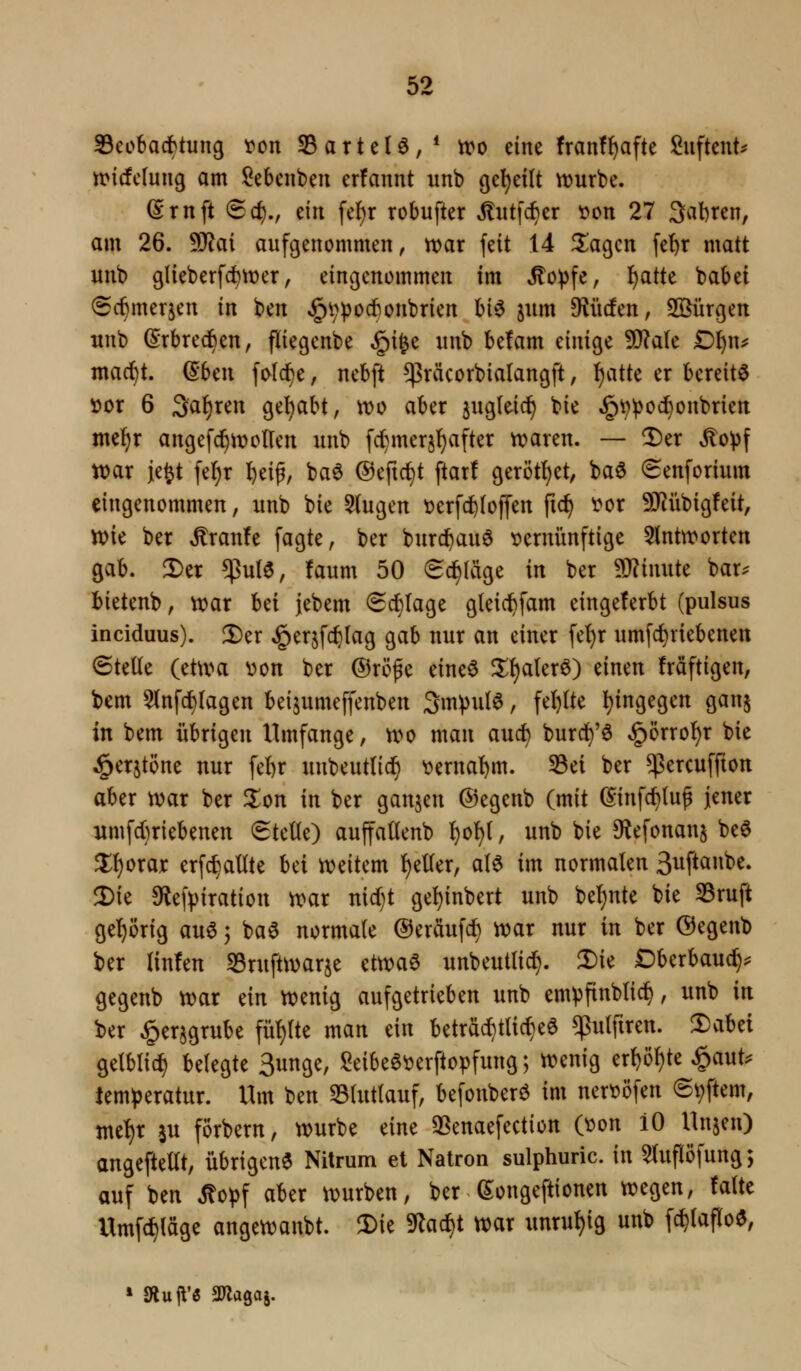 S3eobac^tung ^on S3artel^,* iro eine franf^afte Suftent:^ tt>i(!crung am Sebenben crfannt unb gcljeilt vrurbe. (Srnft ®cf)., tili fcf)r robufter Jtiitfc^er ^on 27 Sauren, am 26. Tlai aufgenommen, voax feit 14 ^agcn fet)r matt unb glieberfc^tt)er, eingenommen im ^opfe, f)atte babei 6c^merjen in ben ^VPocbonbrien hi^ jum 9^iic!en, Sßürgen unb (Srbredben, fliegcnbe §ifee unb betam einige 5!J?a(e D^n^ mad^t. ©ben fo(c^e, nebft ^räcorbialangft, ^atte er bereite öor 6 3a{)ren geljabt, \t)o aber s^igleid^ bie §^^oc^onbrien mel^r angefc^n?ollen unb fc^merjf)after n?aren. — ^er ^o^)f war je^t fel)r f)eif, ba$ ©eftc^t ftar! gerötf)et, baö (Senforium eingenommen, unb bie 5(ugen tjerfcftloffen fic^ ^or 9J?übigfeit, vpie ber ^ranfe fagte, ber burd^auö vernünftige 5(nttt>orten gab. !l)er $u(0, faum 50 6d^(äge in ber Minute bar^ bietenb, tt)ar Ui jebem ^d}Iage gleid^fam eingeferbt (pulsus inciduus). Der ^erjfc^tag gab nur an einer fe^r umfc^riebenen 6teüe (etum V)on ber ®röpe eineö ^{)a(erö) einen fräftigen, bem 5(nfc{)Iagen beijumeffenben 3mpu(6, fel)(te l)ingegen gan^ in bem übrigen Umfange, tt)o man auc^ burd^'6 §örro!)r bie i^erjtöne nur fefer unbeutlid^ verna!)m. 33ei ber $ercuffton aber tvar ber ^on in ber ganzen ©egenb (mit ©infc^lup jener umfcbriebenen (Stette) auffallenb \)o^, unb bie Dfiefonanj be^ ^{jorajc erfc^altte hd iveitem f)eller, al6 im normalen 3uftanbe. Die 9^e|>iration w>ax nidjt gel)inbert unb bel)nte bie S3ruft gel^örig au0; bae normale ©eräufdl) tt)ar nur in ber ®egenb ber linfen S3rufttvarje ettt^ae unbeutlid}. Die Dberbauc^^ gegenb n)ar ein ttjenig aufgetrieben unb em^finblic^, unb in ber §er§grube fül)lte man ein beträ^tlicl)eö ^ulfiren. ':£)aUi gelblicf) belegte 3unge, l^eibee^erftopfung; tt?enig erf)öl)te ^aut^ temperatur. Um ben 33lutlauf, befonberö im nert?öfen (Softem, mt^x ju förbern, würbe eine 3[5enaefection C\)on 10 Unjen) angeftellt, übrigen^ Nilrum et Natron sulphuric. in 5luflöfung; auf ben Mo^\ aber würben, ber (5;ongeftionen wegen, falte Umf(^läge angewanbt. Die S'lad^t war unruhig unb fc^laflo^,