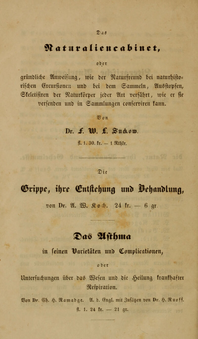 Tai ^ atnv alte nc ah in et, ob_ct grünt)(icf)e 5(mv>einmg, \vk ber 9Zaturfreunt) bei natur^ifto? rifcben (Srcurfioncit imb bei bem (Sammeln, 5tu6ftopfen, 6!e(eti|iren ber 9Zatur!ör^>er jeber ?(rt i>erfä^rt, \ine er ftc \?erfenben unb in (Sammlungen confer^iren !ann. 93on Dr. £ W. £ ^udv0tD. fl. 1.30. fr. - {mtf)\x. J)te \JDn Dr. 51. 3©. ^ocb. 24 !r. — 6 gr. in feinen tJarietaten nnt» Compiicationen; 0 ber Unterfucbun^en iiber t>aö Slöefen unb bie v^eilun^ fraufbafter C^iefpiration. 95on Dr. S^. ^. ^iamabije. 2(. b. (yngl. mit Swfä^en \Jon Dr. ■^. 9tuoff. n. 1. 24 !r. — 21 gr.