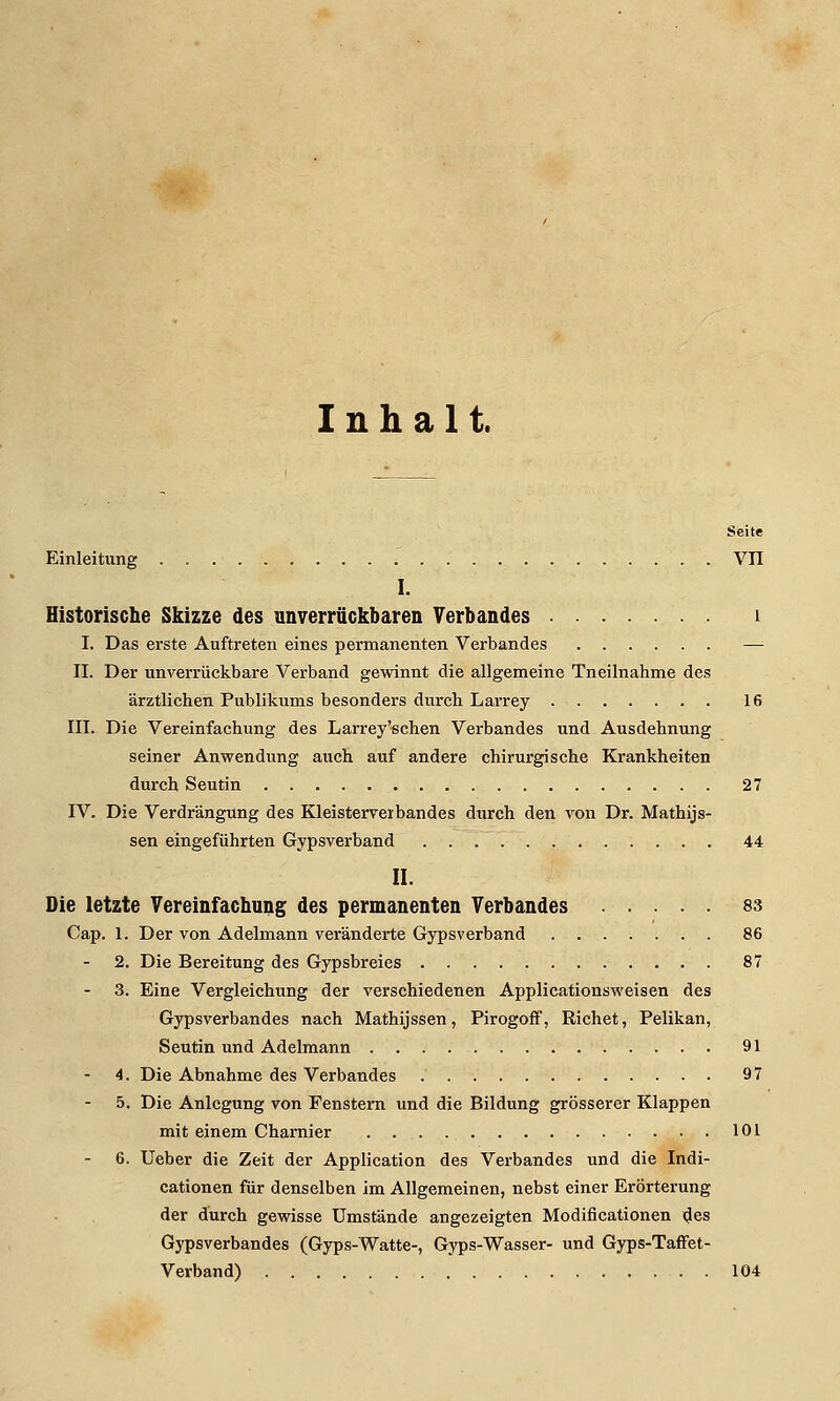 Inhalt. Seite Einleitung . VIT I. Historische Skizze des unverrückbaren Verbandes i I. Das erste Auftreten eines permanenten Verbandes —^ IL Der unverrückbare Verband gewinnt die allgemeine Tneilnahme des ärztlichen Publikums besonders durch Larrey 16 in. Die Vereinfachung des Larrey'schen Verbandes und Ausdehnung seiner Anwendung auch auf andere chirurgische Krankheiten durch Seutin 27 IV. Die Verdrängung des Kleisterveibandes durch den von Dr. Mathijs- sen eingeführten Gipsverband 44 II. Die letzte Vereinfachung des permanenten Verbandes 83 Cap. 1. Der von Adelmann veränderte Gypsverband 86 2. Die Bereitung des Gypsbreies 87 3. Eine Vergleichung der verschiedenen Applicationsweisen des Gypsverbandes nach Mathijssen, Pirogoff, Riebet, Pelikan, Seutin und Adelmann 91 4. Die Abnahme des Verbandes 97 5. Die Anlegung von Fenstern und die Bildung grösserer Klappen mit einem Charnier 101 6. Ueber die Zeit der Application des Verbandes und die Indi- cationen für denselben im Allgemeinen, nebst einer Erörterung der durch gewisse Umstände angezeigten Modificationen njes Gypsverbandes (Gyps-Watte-, Gyps-Wasser- und Gyps-Taflfet- Verband) 104