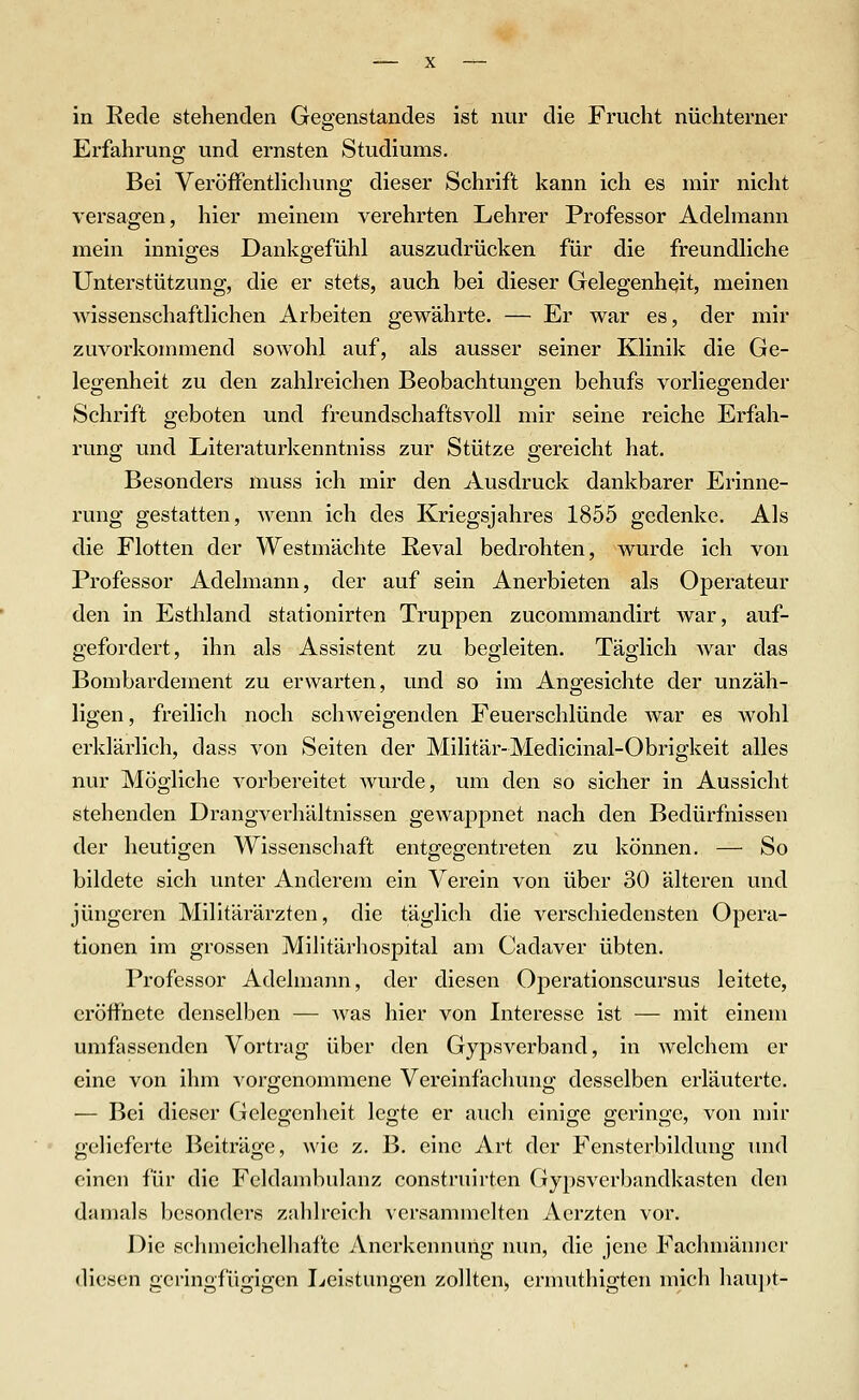 in Eede stehenden Gegenstandes ist nur die Frucht nüchterner Erfahrung und ernsten Studiums, Bei VeröiFentHchung dieser Schrift kann ich es mir nicht versagen, hier meinem verehrten Lehrer Professor Adehiiann mein inniges Dankgefühl auszudrücken für die freundliche Unterstützung, die er stets, auch bei dieser Gelegenheit, meinen Avissenschaftlichen Arbeiten gewährte. — Er war es, der mir zuvorkommend sowohl auf, als ausser seiner Klinik die Ge- legenheit zu den zahlreichen Beobachtungen behufs vorliegender Schrift geboten und freundschaftsvoll mir seine reiche Erfah- rung und Literaturkenntniss zur Stütze gereicht hat. Besonders muss ich mir den Ausdruck dankbarer Erinne- rung gestatten, wenn ich des Kriegsjahres 1855 gedenke. Als die Flotten der Westmächte Reval bedrohten, wurde ich von Professor Adelmann, der auf sein Anerbieten als Operateur den in Esthland stationirten Truppen zucommandirt war, auf- gefordert, ihn als Assistent zu begleiten. Täglich war das Bombardement zu erwarten, und so im Angesichte der unzäh- ligen, freilich noch schweigenden Feuerschlünde Avar es wohl erklärlich, dass von Seiten der Militär-Medicinal-Obrigkeit alles nur Mögliche vorbereitet wurde, um den so sicher in Aussicht stehenden Drangverhältnissen gewappnet nach den Bedürfnissen der heutigen Wissenschaft entgegentreten zu können. — So bildete sich unter Anderem ein Verein von über 30 älteren und jüngeren Militärärzten, die täglich die verschiedensten Opera- tionen im grossen Militärhospital am Cadaver übten. Professor Adelmann, der diesen Operationscursus leitete, eröffnete denselben — Avas hier von Interesse ist — mit einem umfassenden Vortrag über den Gypsverband, in Avelchem er eine von ihm A^orgenommene Vereinfachung desselben erläuterte. — Bei dieser Gelegenheit legte er auch einige geringe, von mir geHeferte Beiträge, wie z. B. eine Art der Fensterbildung und einen für die Fcldambulanz construirten Gypsverbandkasten den damals besonders zahlreich versammelten Aerzten vor. Die sclimeichclliafte Anerkennung nun, die jene Fachmänner diesen geringfügigen Leistungen zollten, ermuthigten mich haupt-