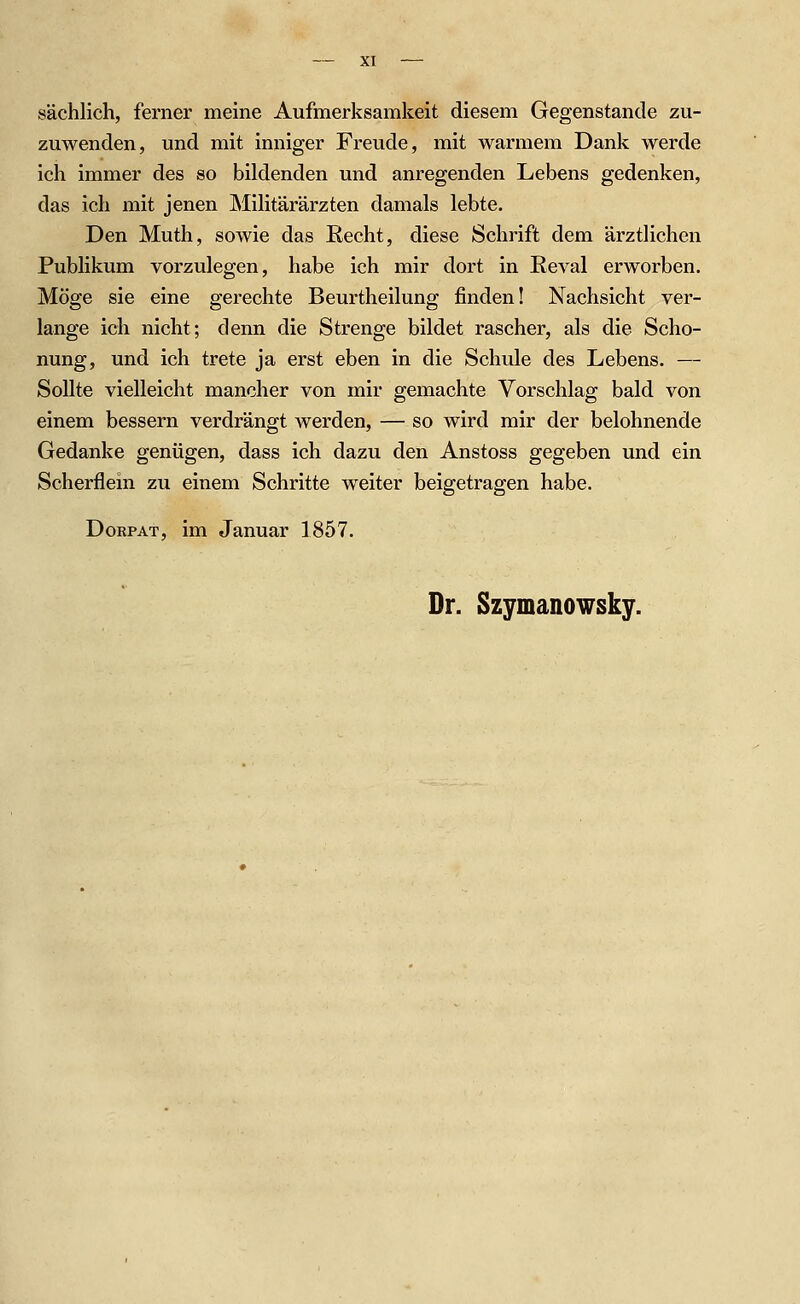 sächlich, ferner meine Aufmerksamkeit diesem Gegenstande zu- zuwenden, und mit inniger Freude, mit warmem Dank werde ich immer des so bildenden und anregenden Lebens gedenken, das ich mit jenen Militärärzten damals lebte. Den Muth, sowie das Recht, diese Schrift dem ärztlichen Publikum vorzulegen, habe ich mir dort in Eeval erworben. Möge sie eine gerechte Beurtheilung finden! Nachsicht ver- lange ich nicht; denn die Strenge bildet rascher, als die Scho- nung, und ich trete ja erst eben in die Schule des Lebens. — Sollte vielleicht mancher von mir gemachte Vorschlag bald von einem bessern verdrängt werden, — so wird mir der belohnende Gedanke genügen, dass ich dazu den Anstoss gegeben und ein Scherflein zu einem Schritte weiter beigetragen habe. DoRPAT, im Januar 1857. Dr. Szymanowsky.