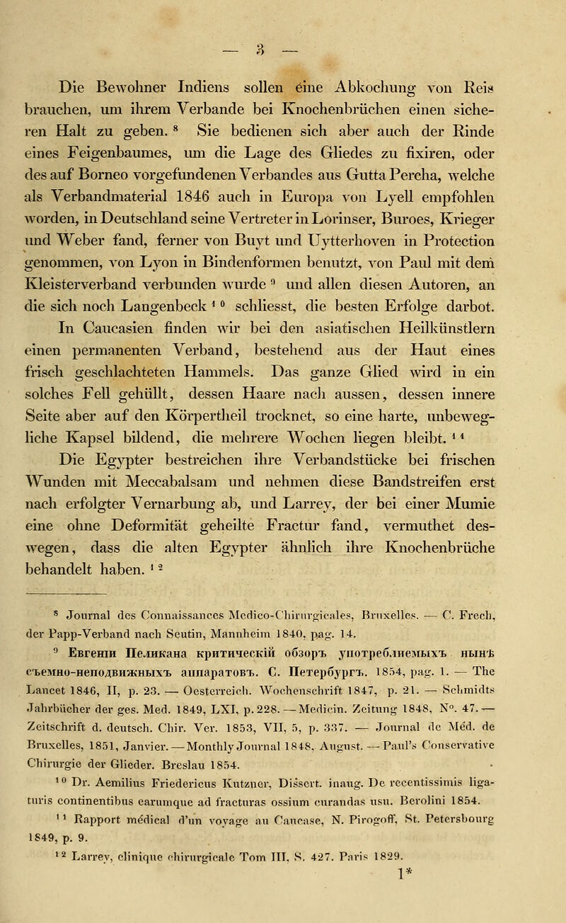 Die Bewohner Indiens sollen 6ine Abkochims von Reif» brauchen, um ihrem Verbände bei Knochenbrüchen einen siche- ren Halt zu geben. ^ Sie bedienen sich aber auch der Rinde eines Feigenbaumes, um die Lage des Gliedes zu fixiren, oder des auf Borneo vorgefundenen Verbandes aus Gutta Percha, welche als Verbandmaterial 1846 auch in Europa von Lyell empfohlen worden, in Deutschland seine Vertreter in Lorinser, Buroes, Krieger und Weber fand, ferner von Buyt und Uytterhoven in Protection genommen, von Lyon in Bindenformen benutzt, von Paul mit dem Kleisterverband verbunden wurde ^ und allen diesen Autoren, an die sich noch Langenbeck ^ •* schliesst, die besten Erfolge darbot. In Caucasien finden wir bei den asiatischen Heilkünstlern einen permanenten Verband, bestehend aus der Haut eines frisch geschlachteten Hammels. Das ganze Glied wird in ein solches Fell gehüllt, dessen Haare nach aussen, dessen innere Seite aber auf den Körpertheil trocknet, so eine harte, unbeweg- liche Kapsel bildend, die mehrere Wochen liegen bleibt. ^ * Die Egypter bestreichen ihre Verbandstücke bei frischen Wunden mit Meccabalsam und nehmen diese Bandstreifen erst nach erfolgter Vernarbung ab, und Larrey, der bei einer Mumie eine ohne Deformität geheilte Fractur fand, vermuthet des- wegen, dass die alten Egypter ähnlich ihre Knochenbrüche behandelt haben. ' ^ ^ Journal des Connaissances Mcdico-Chirurgicales, Brnxelle.s. — C. Frecli, der Papp-Verband nach Scutin, Mannheim 1840, pag. 14. ^ EßreHiH üciHKaHa KpHTHiecKift oösopx ynoTpeö.iHeinwxt hbih'J> fTbeMHO-HenoABHJKHBixi. annapaTOBT.. C. IleTepöypn.. 1854, pag. 1. — The Lancet 1846, II, p. 23. —• Oestcrreieh. Wochenschrift 1847, p. 21. — Schmidts Jahrbücher der ges. Med. 1849, LXI, p. 228.—Medicin. Zeitnng 1848, N«. 47.— Zeitschrift d. deutsch. Chir. Ver. 1853, VII, 5, p. 337. — Journal de Me'd. de Rrnxclles, 1851, Janvier. — Monthly Journal 1848, August.—Paul's Conservative Chirurgie der Glieder. Breslau 1854. •*> Dr. Aemilius Friedericus Kutznor, Disscrt. inaug. De rccentissimis liga- turis continentibus earumque ad fracturas ossium curandas usu. Berolini 1854. ' • Rapport mddical d'un voyage au Cancase, N. Pirogoff, St. Petcrsbourg 1849, p. 9. '2 Larrey, clinique chirurgicRlc Tom IIT. S. 427. Paris 1829. 1*