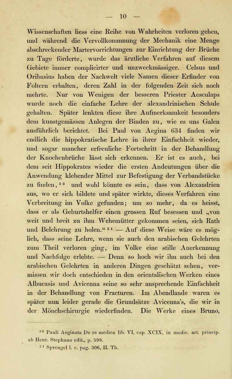 Wissenschaften Hess eine Reihe von Wahrheiten verloren gehen, und während die Vervollkommnung der Mechanik eine Menge abschreckender Martervorrichtungen zur Einrichtung der Brüche zu Tage forderte, wurde das ärztliche Verfahren auf diesem Gebiete immer coraplicirter und unzweckmässiger. Celsus und Oribasius haben der Nachwelt viele Namen dieser Erfinder von Foltern erhalten, deren Zahl in der folgenden Zeit sich noch mehrte. Nur von Wenigen der besseren Priester Aesculaps wurde noch die einfache Lehre der alexandrinischen Schule gehalten. Später lenkten diese ihre Aufmerksamkeit besonders dem kunstgemässen Anlegen der Binden zu, wie es uns Galen ausführlich berichtet. Bei Paul von Aegina 634 finden wir endlich die hippokratische Lehre in ihrer Einfachheit wieder, und sogar mancher erfreuliche Fortschritt in der Behandlung der Knochenbrüche lässt sich erkennen. Er ist es auch, bei dem seit Hippokrates wieder die ersten Andeutungen über die Anwendung klebender Mittel zur Befestigung der Verbandstücke zu finden, ^ und wohl könnte es sein, dass von Alexandrien aus, wo er sich bildete und später wirkte, dieses Verfahren eine Verbreitung im Volke gefunden; um so mehr, da es heisst, dass er als Geburtshelfer einen grossen Ruf besessen und „von weit und breit zu ihm Wehemütter gekommen seien, sich Rath und Belehrung zu holen. '* — Auf diese Weise wäre es mög- lich, dass seine Lehre, wenn sie auch den arabischen Gelehrten zum Theil verloren ging, im Volke eine stille Anerkennung und Nachfolge erlebte. — Denn so hoch wir ihn auch bei den arabischen Gelehrten in anderen Dingen geschätzt sehen, ver- missen wir doch entschieden in den orientalischen Werken eines Albucasis und Avicenna seine so sehr ansprechende Einfachheit in der Behandlung von Fracturen. Im Abendlande waren es später nun leider gerade die Grundsätze Avicenna's, die wir in der Mönchschirurgie wiederfinden. Die Werke eines Bruno, ^ Pauli Aeginata De re mcdica lib. VI, cap. XCIX, in medic. art. princii>. nb Ilcnr. Stcpliano cdit, p. 598. •■'' Sprengel 1. c. pag. 306, II. Th.