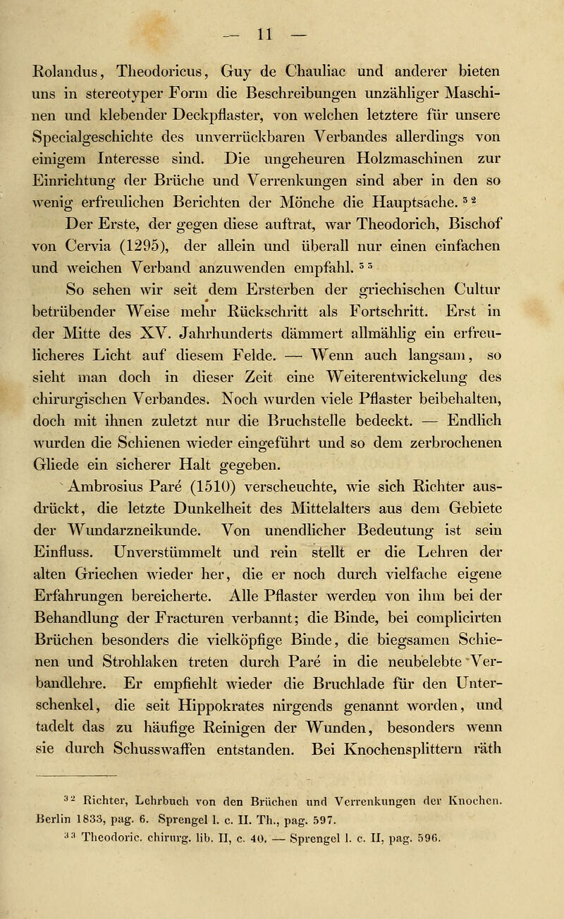 Rolandus, Theodoricus, Guy de Chauliac und anderer bieten uns in stereotyper Form die Beschreibungen unzähliger Maschi- nen und klebender Deckpflaster, von welchen letztere für unsere Specialgeschichte des unverrückbaren Verbandes allerdings von einigem Interesse sind. Die ungeheuren Holzmaschinen zur Einrichtung der Brüche und Verrenkungen sind aber in den so wenig erfreulichen Berichten der Mönche die Hauptsache. ^ ^ Der Erste, der gegen diese auftrat, war Theodorich, Bischof von Cervia (1295), der allein und überall nur einen einfachen und weichen Verband anzuwenden empfahl. ^ ^ So sehen wir seit dem Ersterben der griechischen Cultur betrübender Weise mehr Rückschritt als Fortschritt. Erst in der Mitte des XV. Jahrhunderts dämmert allmählig ein erfreu- licheres Licht auf diesem Felde. — Wenn auch langsam, so sieht man doch in dieser Zeit eine Weiterentwickelung des chirurgischen Verbandes. Noch Avurden viele Pflaster beibehalten, doch mit ihnen zuletzt nur die Bruchstelle bedeckt. — Endlich wurden die Schienen wieder eingeführt und so dem zerbrochenen Gliede ein sicherer Halt gegeben. Ambrosius Pare (1510) verscheuchte, wie sich Richter aus- drückt, die letzte Dunkelheit des Mittelalters aus dem Gebiete der Wundarzneikunde. Von unendlicher Bedeutung ist sein Einfluss. Unverstümmelt und rein stellt er die Lehren der alten Griechen wieder her, die er noch durch vielfache eigene Erfahrungen bereicherte. Alle Pflaster werden von ihm bei der Behandlung der Fracturen verbannt; die Binde, bei complicirten Brüchen besonders die vielköpfige Binde, die biegsamen Schie- nen und Strohlaken treten durch Pare in die neubelebte 'Ver- bandlehre. Er empfiehlt wieder die Bruchlade für den Unter- schenkel, die seit Hippokrates nirgends genannt worden, und tadelt das zu häufige Reinigen der Wunden, besonders wenn sie durch Schusswaflfen entstanden. Bei Knochensplittern räth 3^ Richter, Lehrbuch von den Brüchen und Verrenkungen der Knochen. Berlin 1833, piig. 6. Sprengel 1. c. II. Th., pag. 597. ^•' Theodoric. chirurg. lib. II, c. 40. — Sprengel 1. c. II, pag. 596.