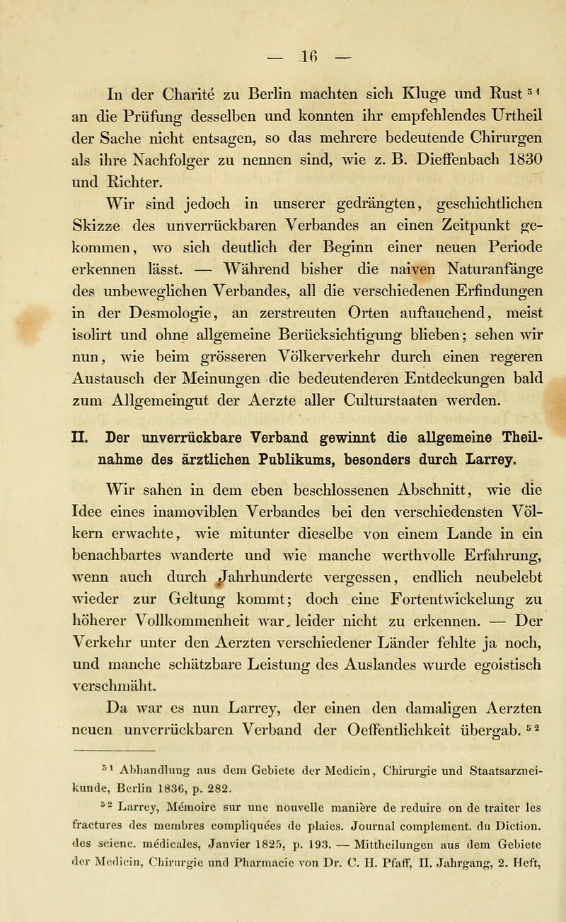 In der Charite zu Berlin machten sich Kluge und Rust ^ * an die Prüfung desselben und konnten ihr empfehlendes Urtheil der Sache nicht entsagen, so das mehrere bedeutende Chirurgen als ihre Nachfolger zu nennen sind, wie z. B. DieiFenbach 1830 und Richter. Wir sind jedoch in unserer gedrängten, geschichtlichen Skizze des unverrückbaren Verbandes an einen Zeitpunkt ge- kommen, wo sich deutlich der Beginn einer neuen Periode erkennen lässt. — Während bisher die naiven Naturanfänge des unbeweglichen Verbandes, all die verschiedenen Erfindungen in der Desmologie, an zerstreuten Orten auftauchend, meist isolirt und ohne allgemeine Berücksichtigung blieben; sehen wir nun, wie beim grösseren Völkerverkehr durch einen regeren Austausch der Meinungen die bedeutenderen Entdeckungen bald zum Allgemeingut der Aerzte aller Culturstaaten werden. n. Der unverrückbare Verband gewinnt die allgemeine Theil- nahme des ärztlichen Publikums, besonders durch Larrey. Wir sahen in dem eben beschlossenen Abschnitt, wie die Idee eines inamoviblen Verbandes bei den verschiedensten Völ- kern erwachte, wie mitunter dieselbe von einem Lande in ein benachbartes wanderte und wie manche werthvolle Erfahrung, wenn auch durch Jahrhunderte vergessen, endlich neubelebt wieder zur Geltung kommt; doch eine Fortentwickelung zu höherer Vollkommenheit war, leider nicht zu erkennen. — Der Verkehr unter den Aerzten verschiedener Länder fehlte ja noch, und manche schätzbare Leistung des Auslandes wurde egoistisch verschmäht. Da war es nun Larrey, der einen den damaligen Aerzten neuen unverrückbaren Verband der OefFentlichkeit übergab. ^^ ^' Abhandlung aus dcna Gebiete der Medicin, Chirurgie und Staatsarznei- kunde, Berlin 1836, p. 282. ^ 2 Larrey, Memoire sur une nouvelle manierc de reduire on de traiter les fractures des membres compliquees de plaies. Journal complcment. du Diction. des scienc. medicales, Janvier 1825, p. 193. — Mittheilungen aus dem Gebiete der Medicin, Cliirnrgic und Pharmacie von Dr. C. H. Pfaff, II. Jahrgang, 2. Heft,