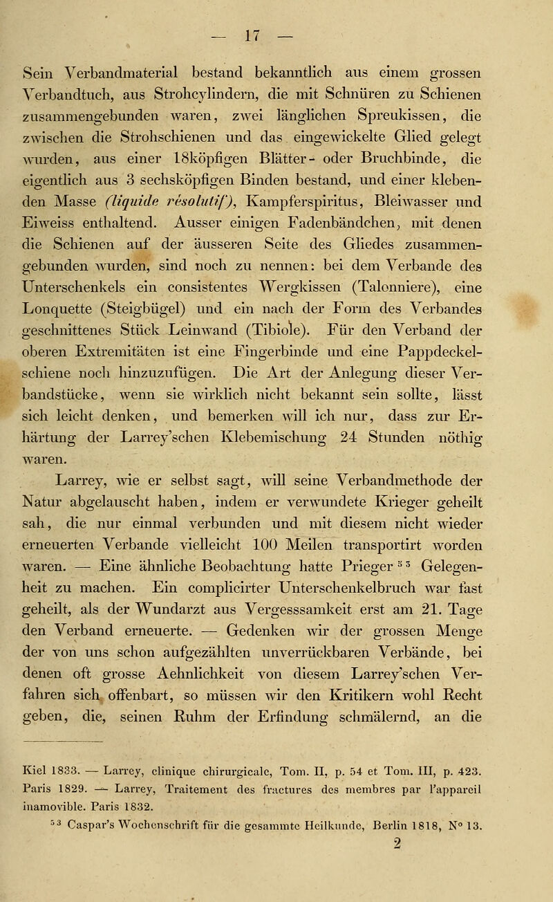 Sein Verbandmaterial bestand bekanntlich aus einem grossen Verbandtuch, aus Strohcylindern, die mit Schnüren zu Schienen zusammengebunden waren, zAvei länglichen Spreukissen, die zwischen die Strohschienen und das eingewickelte Glied gelegt wurden, aus einer ISköpfigen Blätter- oder Bruchbinde, die eigentlich aus 3 sechsköpfigen Binden bestand, und einer kleben- den Masse (liquide resoluüf), Kampferspiritus, Bleiwasser und Eiweiss enthaltend. Ausser einigen Fadenbändchen; mit denen die Schienen auf der äusseren Seite des Gliedes zusammen- gebunden wurden, sind noch zu nennen: bei dem Verbände des Unterschenkels ein consistentes Wergkissen (Talonniere), eine Lonquette (Steigbügel) und ein nach der Form des Verbandes geschnittenes Stück Leinwand (Tibiole). Für den Verband der oberen Extremitäten ist eine Fingerbinde und eine Pappdeckel- schiene noch hinzuzufügen. Die Art der Anlegung dieser Ver- bandstücke, wenn sie wirklich nicht bekannt sein sollte, lässt sich leicht denken, und bemerken will ich nur, dass zur Er- härtung der Larrey'schen Klebemischung 24 Stunden nöthig waren. Larrey, Avie er selbst sagt, will seine Verbandmethode der Natur abgelauscht haben, indem er verwundete Krieger geheilt sah, die nur einmal verbunden und mit diesem nicht wieder erneuerten Verbände vielleicht 100 Meilen transportirt worden waren. — Eine ähnliche Beobachtung hatte Prieger ^ = Gelegen- heit zu machen. Ein complicirter Unterschenkelbruch war fast geheilt, als der Wundarzt aus Vergesssamkeit erst am 21. Tage den Verband erneuerte. — Gedenken wir der grossen Menge der von uns schon aufgezählten unverrückbaren Verbände, bei denen oft grosse Aehnlichkeit von diesem Larrey'schen Ver- fahren sich, offenbart, so müssen wir den Kritikern wohl Recht geben, die, seinen Ruhm der Erfindung schmälernd, an die Kiel 1833. — Lan-ey, clinique chirurgicalc, Tom. II, p. 54 et Tom. III, p. 423. Paris 1829. ^- Larrey, Traitement des fractures des membres par l'appareil inamovible. Paris 1832. ''ä Caspar's Wochenschrift für die gesammtc Heilkunde, Berlin 1818, N» 13. 9