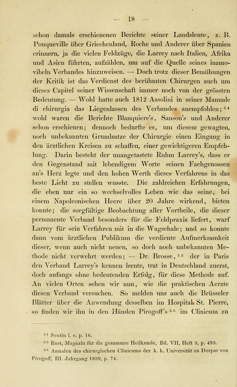 schon damals erschienenen Berichte seiner Landsleute, z. B. Pouqueville über Griechenland, Roche und Anderer über Spanien erinnern, ja die vielen Feldzüge, die Larrey nach Italien, Afrika und Asien führten, aufzählen, um auf die Quelle seines inamo- vibeln Verbandes hinzuweisen. — Doch trotz dieser Bemühungen der Kritik ist das Verdienst des berühmten Chirurgen auch um dieses Capitel seiner Wissenschaft immer noch von der grössten Bedeutung. — Wohl hatte auch 1812 Assolini in seiner Manuale di cliirurgia das Liegenlassen des Verbandes anempfohlen; ^ •* wohl waren die Berichte Blanquiere's, Sanson's und Anderer schon erschienen; dennoch bedurfte es, um diesem gewagten, noch unbekannten Grundsatze der Chirurgie einen Eingang in den ärztlichen Kreisen zu schaffen, einer gewichtigeren Empfeh- lung. Darin besteht der unangetastete Ruhm Larrey's, dass er den Gegenstand mit lebendigem Worte seinen Fachgenossen an's Herz legte und den hohen Werth dieses Verfahrens in das beste Licht zu stellen wusste. Die zahlreichen Erfahrungen, die eben nur ein so wechselvolles Leben Avie das seine, bei einem Napoleonischen Heere über 20 Jahre wirkend, bieten konnte; die sorgfältige Beobachtung aller Vortheile, die dieser permanente Verband besonders für die Feldpraxis liefert, warf Larrey für sein Verfahren mit in die Wagschale; und so konnte dann vom ärztlichen Publikum die verdiente Aufmerksamkeit dieser, wenn auch nicht neuen, so doch noch unbekannten Me- thode nicht verwehrt Averden; — Dr. Brosse, ^ der in Paris den Verband Larrey's kennen lernte, trat in Deutschland zuerst, doch anfangs ohne bedeutenden Erfolg, für diese Methode auf. An vielen Orten sehen wir nun, wie die praktischen Aerzte diesen Verband versuchen. So melden uns auch die Brüsseler Blätter über die Anwendung desselben im Hospital. St. Pierre, so finden wir ihn in den Händen Pirogoff's ^ •' im Clinicum zu ■''' Sciitin 1. c. p. 16. •'■' Kust, Magazin für die gcsammtc Heilkunde, Bd. VII, Heft 3, p. 493. I •'' Annalen des ehinirgisehcn C'iiniciims der k. k. Universität zu Dorpat von ] Pirogoir, III. .lahrgang 1839, p. 74. \