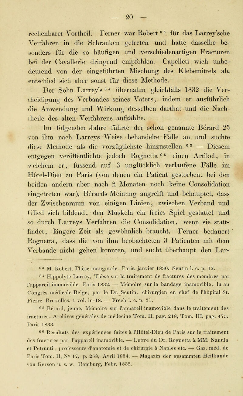 rechenbarer Vortheil. Ferner war Robert '■ ^ für das Larrey'sche Verfahren in die Schranken getreten und hatte dasselbe be- sonders für die so häufigen und verschiedenartigen Fracturen bei der Cavallerie dringend empfohlen. Capelleti wich unbe- deutend von der eingeführten Mischung des Klebemittels ab, entschied sich aber sonst für diese Methode. Der Sohn Larrey's'''' übernahm gleichfalls 1832 die Ver- theidigung des Verbandes seines Vaters, indem er ausführlich die Anwendung und Wirkung desselben darthat und die Nach- theile des alten Verfahrens aufzählte. Im folgenden Jahre führte der schon genannte Berard 25 von ihm nach Larreys Weise behandelte Fälle an und suchte diese Methode als die vorzüglichste hinzustellen. ^^ — Diesem entgegen veröffentlichte jedoch Rognetta*^'^ einen Artikel, in Avelchem er, fussend auf 3 unglücklich verlaufene Fälle im Hotel-Dieu zu Paris (von denen ein Patient gestorben, bei den beiden andern aber nach 2 Monaten noch keine Consolidation eingetreten war), Berards Meim^ng angreift und behauptet, dass der Zwischenraum von einigen Linien, zwischen Verband und Glied sich bildend, den Muskeln ein freies Spiel gestattet und so durch Larreys Verfahren die Consolidation, wenn sie statt- findet, längere Zeit als gewöhnlich braucht. Ferner bedauert Roünetta, dass die von ihm beobachteten 3 Patienten mit dem Verbände nicht gehen konnten, imd sucht überhaupt den Lar- '■'•■' M. Robert, These inaxigurale. Paris, janvier 1830. Seiitin 1. c. p. 12. ^ Hippolyte Larrey, These snr la traitcment de fractures des membres par l'appareil inamoviblc. Paris 1832. — Memoire sur la bandage inamovible, lu au Cöngres medicale Beige, par le Dr. Seutin, chirui'gien en chef de Thopital St. Pierre. Briixellcs. 1 vol. in-18. — Frech 1. c. p. 31. r, r, Bei-iirci^ jeune. Memoire sur l'appareil inamovible dans le traitement des fractures. Archives generales de medecine Tom. II, pag. 218, Tom. III, pag. 475. Paris 1833. '' Resultats des experiences faites k l'Hotel-Dieu de Paris sur le traitement des fi'actnres par l'appareil inamovible. — Lettre du Dr. Rognetta a MM. Nanula et Petrunti, profcsscurs d'anatomie et de Chirurgie a Naples etc. ■— Gaz. med. de Paris Tom. 11, N 17, p. 2.58, Avril 1834. — Magazin der gesammten Heilkunde von Cicrson u. s. w. Hamburg. Febr. 1835.