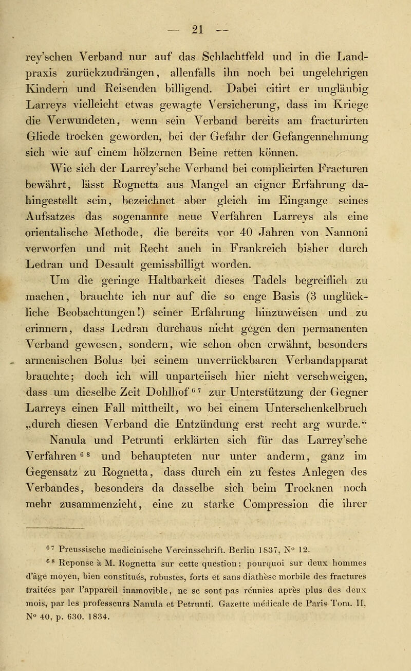 rey'schen Verband nur auf das Schlachtfeld und in die Land- praxis zurückzudrängen, allenfalls ihn noch bei ungelehrigen Kindern und Reisenden billigend. Dabei citirt er ungläubig Larreys vielleicht etwas gewagte \'ersieherung, dass im Kriege die Verwundeten, wenn sein Verband bereits am fracturirten Gliede trocken geworden, bei der Gefahr der Gefangennehmung sich wie auf einem hölzernen Beine retten können. Wie sich der Larrey'sche Verband bei complicirten Fracturen bewährt, lässt Rognetta aus Mangel an eigner Erfahrung da- hingestellt sein, bezeichnet aber gleich im Eingange seines Aufsatzes das sogenannte neue Verfahren Larreys als eine orientalische Methode, die bereits vor 40 Jahren von Nannoni verworfen und mit Recht auch in Frankreich bisher durch Ledran und Desault gemissbilligt Avorden. Um die geringe Haltbarkeit dieses Tadels begreiflich zu machen, brauchte ich nur auf die so enge Basis (3 unglück- liche Beobachtungen!) seiner Erfahrung hinzmveisen und zu erinnern, dass Ledran durchaus nicht gegen den permanenten Verband gewesen, sondern, wie schon oben erwähnt, besonders armenischen Bolus bei seinem unverrückbaren Verbandapparat brauchte; doch ich will unparteiisch hier nicht verschweigen, dass um dieselbe Zeit Dohlhof''^ zur Unterstützung der Gegner Larreys einen Fall mittheilt, wo bei einem Unterschenkelbruch „durch diesen Verband die Entzündung erst recht arg wurde. Nanula und Petrunti erklärten sich für das Larrey'sche Verfahren ^ ^ und behaupteten nur unter anderm, ganz im Gegensatz zu Rognetta, dass durch ein zu festes Anlegen des Verbandes, besonders da dasselbe sich beim Trocknen noch mehr zusammenzieht, eine zu starke Compression die ihrer ■^ Preussische mediciniscbe Vercinssclirift. Berlin 1S37, N'^ 12.  8 Reponse a M. Rognetta sur cette question: pourquoi sur deux hommes d'äge moyen, bien constitues, robustes, forts et sans diathese morbile des fractures traitees par l'appareil inamovible, ne se sont pas reunies apres plus des deux mois, par les professeurs Nanula et Petrunti. Ga/ettc uieilicale de Paris Totu. II, N 40, p. 6.30. 1834.