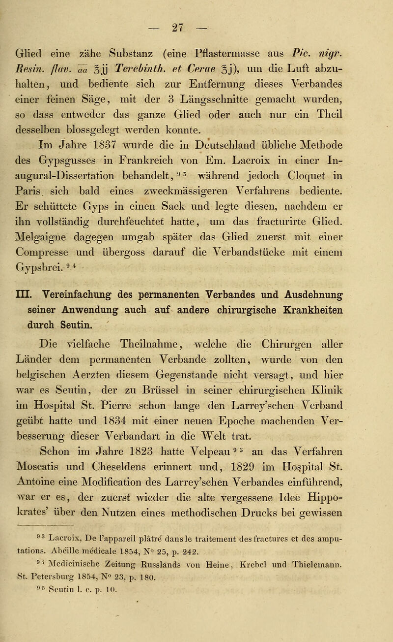 Glied eine zähe Substanz (eine Pflastermasse aus Pic. nigr. Besin. fluv. ää Bjj Tei^ebinth. et Cerae gj), um die Luft abzu- halten, und bediente sich zur Entfernung dieses Verbandes einer feinen Säge, mit der 3 Längsschnitte gemacht wurden, so dass entweder das ganze Glied oder auch nur ein Theil desselben blossgelegt werden konnte. Im Jahre 1837 wurde die in Deutschland übliche Methode des Gypsgusses in Frankreich von Em. Lacroix in einer Li- augural-Dissertation behandelt,''^ während jedoch Cloquet in Paris, sich bald eines zweckmässigeren Verfahrens bediente. Er schüttete Gyps in einen Sack und legte diesen, nachdem er ihn vollständig durchfeuchtet hatte, um das fracturirte Glied. Melgaigne dagegen umgab später das Glied zuerst mit einer Compresse und übergoss darauf die Verbandstücke mit einem Gypsbrei. ^ TU. Vereinfachimg des permanenten Verbandes und Ausdehnung seiner Anwendung auch auf andere chirurgische Krankheiten durch Seutin. Die vielfache Theilnahrae, welche die Chirurgen aller Länder dem permanenten Verbände zollten, wurde von den belgischen Aerzten diesem Gegenstande nicht versagt, und hier war es Seutin, der zu Brüssel in seiner chirurgischen Klinik im Hospital St. Pierre schon lange den Larrey'schen Verband geübt hatte und 1834 mit einer neuen Epoche machenden Ver- besserung dieser Verbandart in clie Welt trat. Schon im Jahre 1823 hatte Velpeau ^ ^ an das Verfahren Moscatis und Cheseldens erinnert und, 1829 im Hospital St. Antoine eine Modification des Larrey'schen Verbandes einführend, war er es, der zuerst wieder die alte vergessene Idee Hippo- krates' über den Nutzen eines methodischen Drucks bei gewissen ^3 Lacroix, De l'appareil plätre dansle traitement des fractures et des ampu- tations. Abe'ille medicale 1854, N 25, p. 242. ''' Medicinische Zeitung Russlands von Heine, Krebel und Thieleniaun. St. Petersburg 1854, N 23, p. 180. ^^ Seutin 1. c. p. 10.