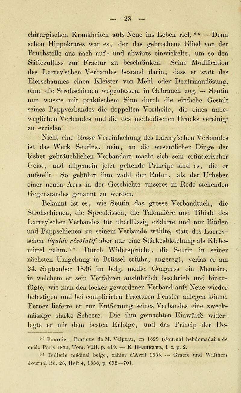 chirurgischen Krankheiten aufs Neue ins Leben rief. '■' ^ — Denn schon Hippolcrates war es, der das gebrochene GHed von der Bruchstelle aus nach auf- und abwärts einwickelte, um so den Säftezufluss zur Fractur zu beschränken. Seine Modification des Larrey'schen Verbandes bestand darin, dass er statt des Eierschaumes einen Kleister von Mehl oder Dextrinauflösung, ohne die Strohschienen wegzulassen, in Gebrauch zog. — Seutin nun wusste mit praktischem Sinn durch die einfache Gestalt seines Pappverbancles die doppelten Yortheile, die eines unbe- weo^lichen Verbandes und die des methodischen Drucks vereinio;t zu erzielen. Nicht eine blosse Vereinfachung des Larrey'schen Verbandes ist das Werk Seutins, nein, an die wesentlichen Dinge der bisher gebräuchlichen Verbandart macht sich sein erfinderischer Geist, und allgemein jetzt geltende Principe sind es, die er aufstellt. So gebührt ihm wohl der Ruhm, als der Urheber einer neuen Aera in der Geschichte unseres in Rede stehenden Gegenstandes genannt zu werden. Bekannt ist es, wie Seutin das grosse Verbandtuch, die Strohschienen, die Spreukissen, die Talonniere und Tibiale des Larrey'schen Verbandes für überflüssig erklärte und nur Binden und Pappschienen zu seinem Verbände wählte, statt des Larrey- schen liquide resolutif aber nur eine Stärkeabkochung als Klebe- mittel nahm. ^'' Durch Widersprüche, die Seutin in seiner nächsten Umgebung in Brüssel erfuhr, angeregt, verlas er am 24. September 1836 im belg. medic. Congress ein Memoire, in welchem er sein Verfahren ausführlich beschrieb und hinzu- fügte, wie man den locker gewordenen Verband aufs Neue wieder befestigen und bei complicirten Fracturen Fenster anlegen könne. Ferner lieferte er zur Entfex'nung seines Verbandes eine zweck- mässige starke Scheere. Die ihm gemachten Einwürfe wider- legte er mit dem besten Erfolge, und das Princip der De- 8 Fournier, Pratique de M. Velpeau, cn 1829 (.Journal hebdomadaire de med., Paris 1830, Tom. VIII, p. 419. — E. rte.lHKa'ix, 1. c. p. 2. **■' Bulletin medical beige, cahier d'Avril 1835.— Graefe imd ^yalthel•s Journal Bd. 26, Heft 4, 1838, p. 692—701.