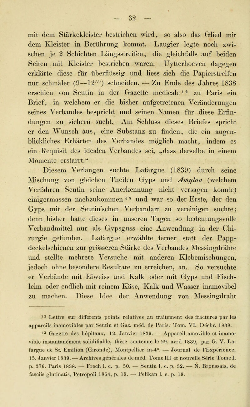 mit dem Stärkekleister bestrichen wird, so also das Glied mit dem Kleister in Berührung kommt. Laugier legte noch zwi- schen je 2 Schichten Längsstreifen, die gleichfalls auf beiden Seiten mit Kleister bestrichen waren. Uytterhoeven dagegen erklärte diese für überflüssig und liess sich die Papierstreifen nur schmäler (9—12') schneiden. — Zu Ende des Jahres 1838 erschien von Seutin in der Gazette medicale ^ ^ zu Paris ein Brief, in welchem er die bisher aufgetretenen Veränderungen seines Verbandes bespricht und seinen Namen für diese Erfin- dungen zu sichern sucht. Am Schluss dieses Briefes spricht er den Wunsch aus, eine Substanz zu finden, die ein augen- blickliches Erhärten des Verbandes möglich macht, indem es ein Requisit des idealen Verbandes sei, „dass derselbe in einem Momente erstarrt. Diesem Verlangen suchte Lafargue (1839) durch seine Mischung von gleichen Theilen Gyps und Amylon (welchem Verfahren Seutin seine Anerkennung nicht versagen konnte) einigermassen nachzukommen '' und war so der Erste, der den Gyps mit der Seutinschen Verbandart zu vereinigen suchte; denn bisher hatte dieses in unseren Tagen so bedeutungsvolle Verbandmittel nur als Gypsguss eine Amvendung in der Chi- rurgie gefunden. Lafargue erwählte ferner statt der Papp- deckelschienen zur grösseren Stärke des Verbandes Messingdrähte und stellte mehrere Versuche mit anderen Klebemischungen, jedoch ohne besondere Resultate zu erreichen, an. So versuchte er Verbände mit Eiweiss und Kalk oder mit Gyps und Fisch- leim oder endlich mit reinem Käse, Kalk und Wasser inamovibel zu machen. Diese Idee der Anwenduns: von Messing-draht * 2 Lettre sur diffcrents pointa relatives au traitement des fractures par les appareils inamovibles par Seutin et Gaz. med. de Paris. Tom. VI. Decbr. 1838. •3 Gazette des höpitaux, 12. Janvier 1839. — Appareil amovible et inamo- vible instantanement solidifiable, these soutenue le 29. avril 1839, par G. V. La- fargue de St. Emilion (Gironde), Montpellier in-4''. — Journal de l'Expe'rience, 15. Janvier 1839. — Archives generales dcme'd. Tome III et nouvelle Serie Toniol, p. 376. Paris 1838. — Frech 1. c. p. 50. — Seutin 1. c. p. 32. — N. Broussais, de fasciis glutinatis, Petropoli 1854, p. 19. — Pelikan 1. c. p. 19.