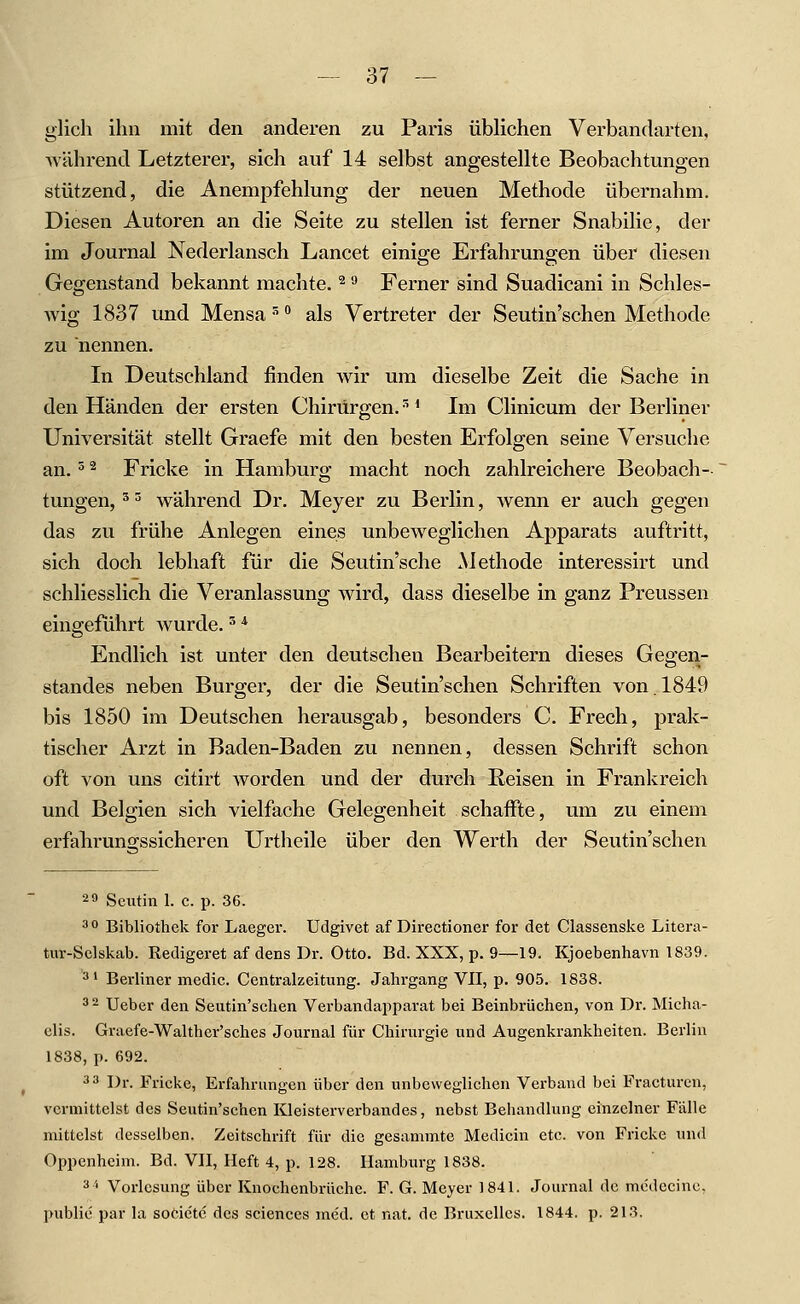 glich ihn mit den anderen zu Paris üblichen Verbandarten, während Letzterer, sich auf 14 selbst angestellte Beobachtungen stützend, die Anempfehlung der neuen Methode übernahm. Diesen Autoren an die Seite zu stellen ist ferner Snabilie, der im Journal Nederlansch Lancet einige Erfahrungen über diesen Gegenstand bekannt machte. ^ '•' Ferner sind Suadicani in Schles- wig 1837 und Mensa '^ ** als Vertreter der Seutin'schen Methode zu nennen. In Deutschland finden wir um dieselbe Zeit die Sache in den Händen der ersten Chirurgen. '^ * Im Clinicum der Berliner Universität stellt Graefe mit den besten Erfolgen seine Versuche an.' ^ Fricke in Hamburo- macht noch zahlreichere Beobach-- tungen,'^ während Dr. Meyer zu Berlin, wenn er auch gegen das zu frühe Anlegen eines unbeweglichen Apparats auftritt, sich doch lebhaft für die Seutin'sche Methode interessirt und schliesslich die Veranlassung wird, dass dieselbe in ganz Preussen eingeführt wurde.'' '^ Endlich ist unter den deutschen Bearbeitern dieses Gegen- standes neben Burger, der die Seutin'schen Schriften von. 1849 bis 1850 im Deutschen herausgab, besonders C. Frech, prak- tischer Arzt in Baden-Baden zu nennen, dessen Schrift schon oft von uns citirt worden und der durch Reisen in Frankreich und Belgien sich vielfache Gelegenheit schaffte, um zu einem erfahrunsssicheren Urtheile über den Werth der Seutin'schen 2 9 Scutin 1. c. p. 36. ^° Bibliothek for Laeger. Udgivet af Directioner for det Classenske Litera- tuT-Sclskab. Redigeret af dens Dr. Otto. Bd. XXX, p. 9—19. Kjoebenhavn 1839. '3 1 Berliner medic. Centralzeitung. Jalu-gang VII, p. 905. 1838. 3 2 Ueber den Seutin'schen Verbandapparat bei Beinbrüchen, von Dr. Micha- elis. Graefe-Walther'sches Journal für Chirurgie und Augenkrankheiten. Berlin 1838, p. 692. 3 3 Dr. Fricke, Erfahrungen über den unbeweglichen Verband bei Fracturen, vermittelst des Seutin'schen Kleisterverbandes, nebst Behandlung einzelner Fälle mittelst desselben. Zeitschrift für die gesammte Medicin etc. von Fricke und Oppenheim. Bd. VII, Heft 4, p. 128. Hamburg 1838. 3'' Vorlesung über Knochenbrüche. F. G. Meyer 1841. Journal de mcdecinc, public par la socictc des sciences med. et nat. de Bruxellcs. 1844. p. 213.