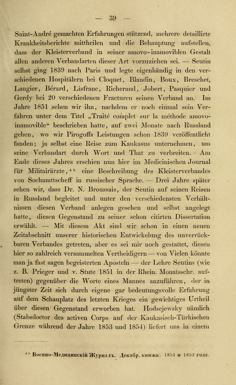 Saint-Andr^ gemachten Erfahrungen stützend, mehrere detaillirte Krankheitsberichte mittheilen und die Behauptung aufstellen, dass der Kleisterverband in seiner amovo-inamoviblen Gestalt allen anderen Verbandarten dieser Art vorzuziehen sei. — Seutin selbst ging 1839 nach Paris und legte eigenhändig in den ver- schiedenen Hospitälern bei Cloquet, Blandin, Boux, Breschet, Laugier, Berard, Lisfranc, Richerand, Jobert, Pasquier und Gerdy bei 20 verschiedenen Fracturen seinen Verband an. Im Jahre 1851 sehen wir ihn, nachdem er noch einmal sein Ver- fahren unter dem Titel „Traite complet sur la methode amovo- inamovible beschrieben hatte, auf zwei Monate nach Hussiand gehen, wo wir PirogofPs Leistungen schon 1839 veröffentlicht fanden; ja selbst eine Reise zum Kaukasus unternehmen, um seine Verbandart durch Wort und That zu verbreiten. Am Ende dieses Jahres erschien nun hier im Medicinischen Journal für Militairärzte, ^ -^ eine Beschreibung des Kleisterverbandes von Sochamttscheff in russischer Sprache. — Drei Jahre später sehen wir, dass Dr. N. Broussais, der Seutin auf seinen Reisen in Russland begleitet und unter den verschiedensten Verhält- nissen diesen Verband anlegen gesehen und selbst angelegt hatte, diesen Gegenstand zu seiner schon citirten Dissertation erwählt. — Mit diesem Akt sind wir schon in einen neuen Zeitabschnitt unserer historischen Entwickelung des unverrück- baren Verbandes getreten, aber es sei mir noch gestattet, diesen hier so zahlreich versammelten Vertheidigern — von Vielen könnte man ja fast sagen begeisterten Aposteln — der Lehre Seutins (wie z. B. Prieger und v. Stute 1851 in der Rhein. Monatsschr. aul- treten) gegenüber die Worte eines Mannes anzuführen, der in jüngster Zeit sich durch eigene gar bedeutungsvolle Erfahrung auf dem Schauplatz des letzten Krieges ein gewichtiges Urtheil über diesen Gegenstand erworben hat. Hodsejewsky nämUch (Stabsdoctor des activen Corps auf der Kaukasisch-Türkischen Grenze während der Jahre 1853 und 1854) liefert uns in einem BoeHHO-MeAHiiHHCKiHJKypHa.vi,. ,4eKa6p. Knir/KK. I8.il h 1852 toa;!-