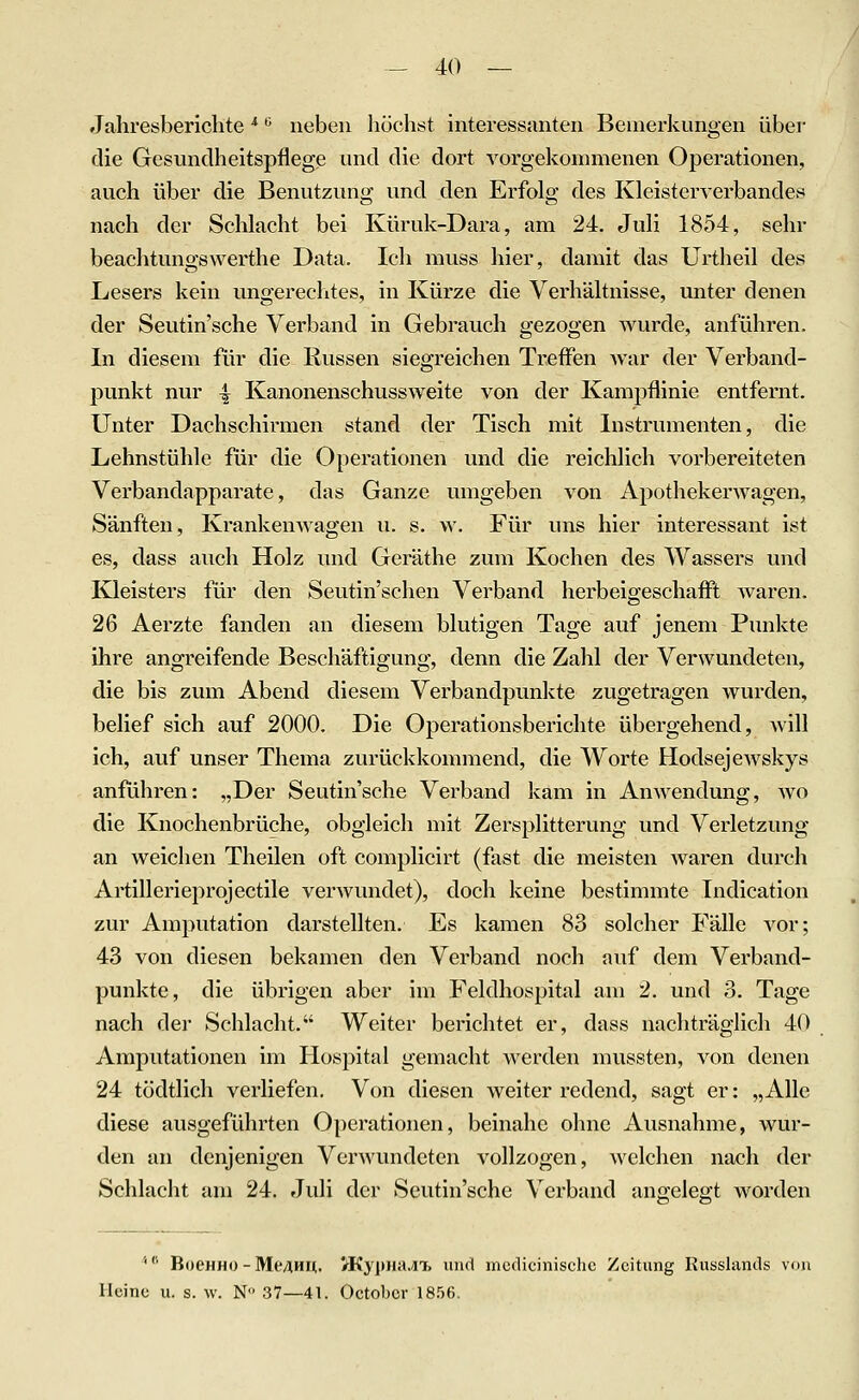 Jahresberichte'' '^ neben höchst interessanten Bemerkungen über die Gesundheitspflege und die dort vorgekommenen Operationen, auch über die Benutzung und den Erfolg des Kleisterverbandes nach der Schlacht bei Küruk-Dara, am 24. Juli 1854, sehr beachtungswerthe Data. Ich muss hier, damit das Urtheil des Lesers kein ungerechtes, in Kürze die Verhältnisse, unter denen der Seutin'sche Verband in Gebrauch gezogen wurde, anführen. In diesem für die Russen siegreichen Treffen war der Verband- punkt nur ^ Kanonenschussweite von der Kampflinie entfernt. Unter Dachschirmen stand der Tisch mit Instrumenten, die Lehnstühle für die Operationen und die reichlich vorbereiteten Verbandapparate, das Ganze umgeben von Apotheker wagen, Sänften, Krankenwagen u. s. w. Für uns hier interessant ist es, dass auch Holz und Geräthe zum Kochen des Wassers und Kleisters für den Seutin'schen Verband herbeigeschafll Avaren. 26 Aerzte fanden an diesem blutigen Tage auf jenem Punkte ihre angreifende Beschäftigung, denn die Zahl der Verwundeten, die bis zum Abend diesem Verbandpunkte zugetragen wurden, belief sich auf 2000. Die Operationsberichte übergehend, Avill ich, auf unser Thema zurückkommend, die Worte Hodsejewskys anführen: „Der Seutin'sche Verband kam in Anwendung, wo die Knochenbrüche, obgleich mit Zersplitterung und Verletzung an weichen Theilen oft complicirt (fast die meisten waren durch Artillerieprojectile verwundet), doch keine bestimmte Indication zur Amputation darstellten. Es kamen 83 solcher Fälle vor; 43 von diesen bekamen den Verband noch auf dem Verband- punkte, die übrigen aber im Feldhospital am 2. und 3. Tage nach dei' Schlacht. Weiter berichtet er, dass nachträglich 40 Amputationen im Hospital gemacht werden mussten, von denen 24 tödtlich verliefen. Von diesen weiter redend, sagt er: „Alle diese ausgeführten Operationen, beinahe ohne Ausnahme, wur- den an denjenigen Verwundeten vollzogen, Avclchen nach der Schlacht am 24. Juli der Seutin'sche Verband anffelegt Avorden ''^ BoCHHO-Me/lHu. V-Kyi)iia.n, und incdiciiiischc Zeitung Kusslands von Heine u. s. w. N 37—41. Octobcr 1856.
