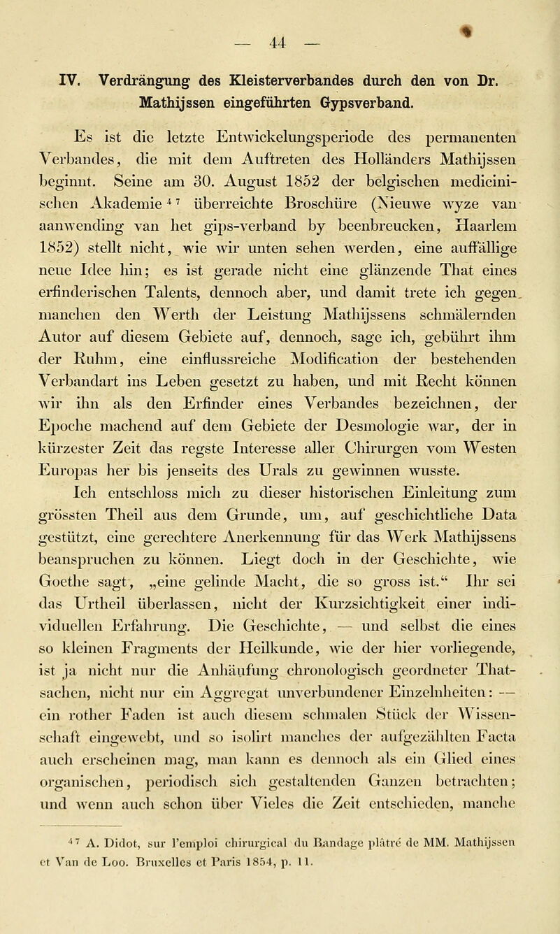 IV. Verdrängung des Kleisterverbandes durch den von Dr. Mathijssen eingeführten Gypsverband. Es ist die letzte EntAvickelungsperiode des permanenten Verbandes, die mit dem Auftreten des Holländers Mathijssen beginnt. Seine am 30. August 1852 der belgischen medicini- schen Akademie ■* ^ überreichte Broschüre (Nieuwe wyze van aanwending van het gips-verband by beenbreucken, Haarlem 1852) stellt nicht, wie wir unten sehen werden, eine auffällige neue Idee hin; es ist gerade nicht eine glänzende That eines erfinderischen Talents, dennoch aber, und damit trete ich gegen, manchen den Werth der Leistung Mathijssens schmälernden Autor auf diesem Gebiete auf, dennoch, sage ich, gebührt ihm der Ruhm, eine einflussreiche Modification der bestehenden Verbandart ins Leben gesetzt zu haben, und mit Recht können Avir ihn als den Erfinder eines Verbandes bezeichnen, der Epoche machend auf dem Gebiete der Desmologie war, der in kürzester Zeit das regste Interesse aller Chirurgen vom Westen Europas her bis jenseits des Urals zu gewinnen wusste. Ich entschloss mich zu dieser historischen Einleitung zum grössten Theil aus dem Grunde, um, auf geschichtliche Data gestützt, eine gerechtere Anerkennung für das Werk Mathijssens beanspruchen zu können. Liegt doch in der Geschichte, wie Goethe sagt, „eine gelinde Macht, die so gross ist. Ihr sei das Urtheil überlassen, nicht der Kurzsichtigkeit einer indi- viduellen Erfahrung. Die Geschichte, — und selbst die eines so kleinen Fragments der Heilkunde, Avie der hier vorliegende, ist ja nicht nur die Anhäufung chronologisch geordneter That- sachen, nicht nur ein Aggregat unverbundener Einzelnheiten: — ein rother Faden ist auch diesem schmalen Stück der Wissen- schaft eingewebt, und so isolirt manches der aufgezählten Facta auch erscheinen mag, man kann es dennoch als ein Glied eines organischen, periodisch sich gestaltenden Ganzen betrachten; und wenn auch schon über Vieles die Zeit entschieden, manche ''■' A. Didot, sur Teniploi cliirurgiciil du Bandage idätrc de MM. Mathijssen et Van de Loo. Bnixcllcs et Paris 1854, p. 11.