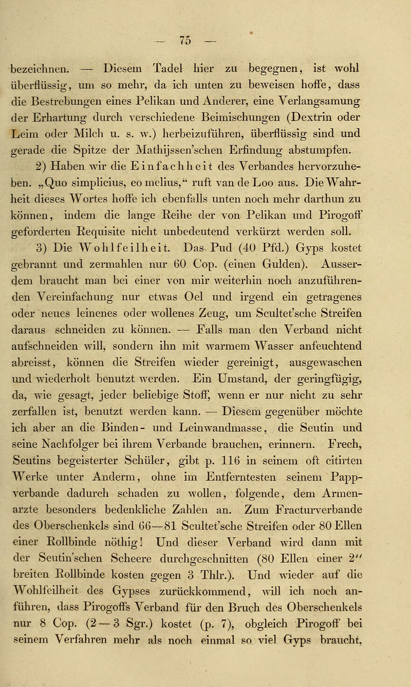 bezeichnen. — Diesem Tadel liier zu begegnen, ist wohl überflüssig, um so mehr, da ich unten zu beweisen hoffe, dass die Bestrebungen eines Pelikan und Anderer, eine Verlangsamung der Erhärtung durch verschiedene Beimischungen (Dextrin oder Leim oder Milch u. s. w.) herbeizuführen, überflüssig sind und gerade die Spitze der Mathijssen'schen Erfindung abstumpfen. 2) Haben wir die Einfachheit des Verbandes hervorzuhe- ben. „Quo simplicius, eo melius, ruft vandeLoo aus. Die Wahr- heit dieses Wortes hoffe ich ebenfalls unten noch mehr darthun zu können, indem die lange Reihe der von Pelikan und Pii'ogoff geforderten Requisite nicht unbedeutend verkürzt werden soll. 3) Die Wohlfeilheit. Das Pud (40 Pfd.) Gyps kostet gebrannt und zermahlen nur 60 Cop. (einen Gulden). Ausser- dem braucht man bei einer von mir weiterhin noch anzuführen- den Vereinfachung nur etwas Oel und irgend ein getragenes oder neues leinenes oder wollenes Zeug, um Scultet'sche Streifen daraus schneiden zu können, — Falls man den Verband nicht aufschneiden will, sondern ihn mit warmem Wasser anfeuchtend abreisst, können die Streifen wieder gereinigt, ausgewaschen und wiederholt benutzt werden. Ein Umstand, der geringfügig, da, wie gesagt, jeder beliebige Stoff, Avenn er nur nicht zu sehr zerfallen ist, benutzt werden kann. — Diesem gegenüber möchte ich aber an die Binden- und Leinwandmasse, die Seutin und seine Nachfolger bei ihrem Verbände brauchen, erinnern. Frech, Seutins begeisterter Schüler, gibt p. 116 in seinem oft citirten Werke unter Anderm, ohne im Entferntesten seinem Papp- A'erbande dadurch schaden zu wollen, folgende, dem Armen- arzte besonders bedenkliche Zahlen an. Zum Fracturverbande des Oberschenkels sind 6{)—81 Scultet'sche Streifen oder 80 Ellen einer Rollbinde nöthig! Und dieser Verband wird dann mit der Seutin'schen Scheere durchgeschnitten (80 Ellen einer 2 breiten Rollbinde kosten gegen 3 Tlilr.). Und wieder auf die Wohlfeilheit des Gypses zurückkommend, will ich noch an- führen, dass Pirogoffs Verband für den Bruch des Oberschenkels nur 8 Cop. (2 — 3 Sgr.) kostet (p, 7), obgleich Pirogoff' bei seinem Verfahren mehr als noch einmal so viel Gyps braucht,