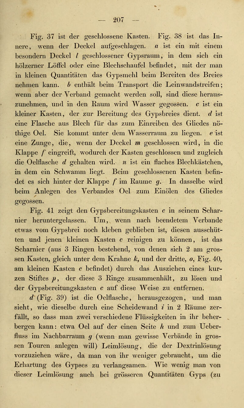 Fig. 37 ist der geschlossene Kasten. Fig. 38 ist das In- nere, wenn der Deckel aufgeschlagen, a ist ein mit einem besondern Deckel / geschlossener Gypsraum, in dem sich ein hölzerner Löffel oder eine Blechschaufel befindet, mit der man in kleinen Quantitäten das Gypsmehl beim Bereiten des Breies nehmen kann, b enthält beim Transport die Leinwandstreifen; wenn aber der Verband gemacht Averden soll, sind diese heraus- zunehmen, und in den Raum wird Wasser gegossen, c ist ein kleiner Kasten, der zur Bereitung des Gypsbreies dient, d ist eine Flasche aus Blech für das zum Einreiben des Gliedes nö- thige Oel. Sie kommt unter dem Wasserraum zu liegen, e ist eine Zunge, die, wenn der Deckel m geschlossen wird, in die Klappe / eingreift, wodurch der Kasten geschlossen und zugleich die Oelflasche d gehalten wird. ?i ist ein flaches Blechkästchen, in dem ein Schwamm liegt. Beim geschlossenen Kasten befin- det es sich hinter der Klappe f im Räume g. In dasselbe wird beim Anlegen des Verbandes Oel zum Einölen des Gliedes gegossen. Fig. 41 zeigt den Gjnpsbereitungskasten c in seinem Schar- nier heruntergelassen. Um, wenn nach beendetem Verbände etwas vom Gypsbrei noch kleben geblieben ist, diesen ausschüt- ten und jenen kleinen Kasten c reinigen zu können, ist das Scharnier (aus 3 Ringen bestehend, von denen sich 2 am gros- sen Kasten, gleich unter dem Krahne k, und der dritte, o, Fig. 40, am kleinen Kasten c befindet) durch das Ausziehen eines kur- zen Stiftes p, der diese 3 Ringe zusammenhält, zu lösen und der Gypsbereitungskasten c auf diese Weise zu entfernen. d'(Fig. 39) ist die Oelflasche, herausgezogen, und man sieht, wie dieselbe durch eine Scheidewand i in 2 Räume zer- fällt, so dass man zwei verschiedene Flüssigkeiten in ihr beher- bergen kann: etwa Oel auf der einen Seite k und zum Ueber- fluss im Nachbarraum g (wenn man gewisse Verbände in gros- sen Touren anlegen will) Leimlösung, die der Dextrinlösung vorzuziehen wäre, da man von ihr weniger gebraucht, um die Erhärtung des Gypses zu verlangsamen. Wie wenig man von dieser Leimlösung auch bei grösseren Quantitäten Gyps (zu