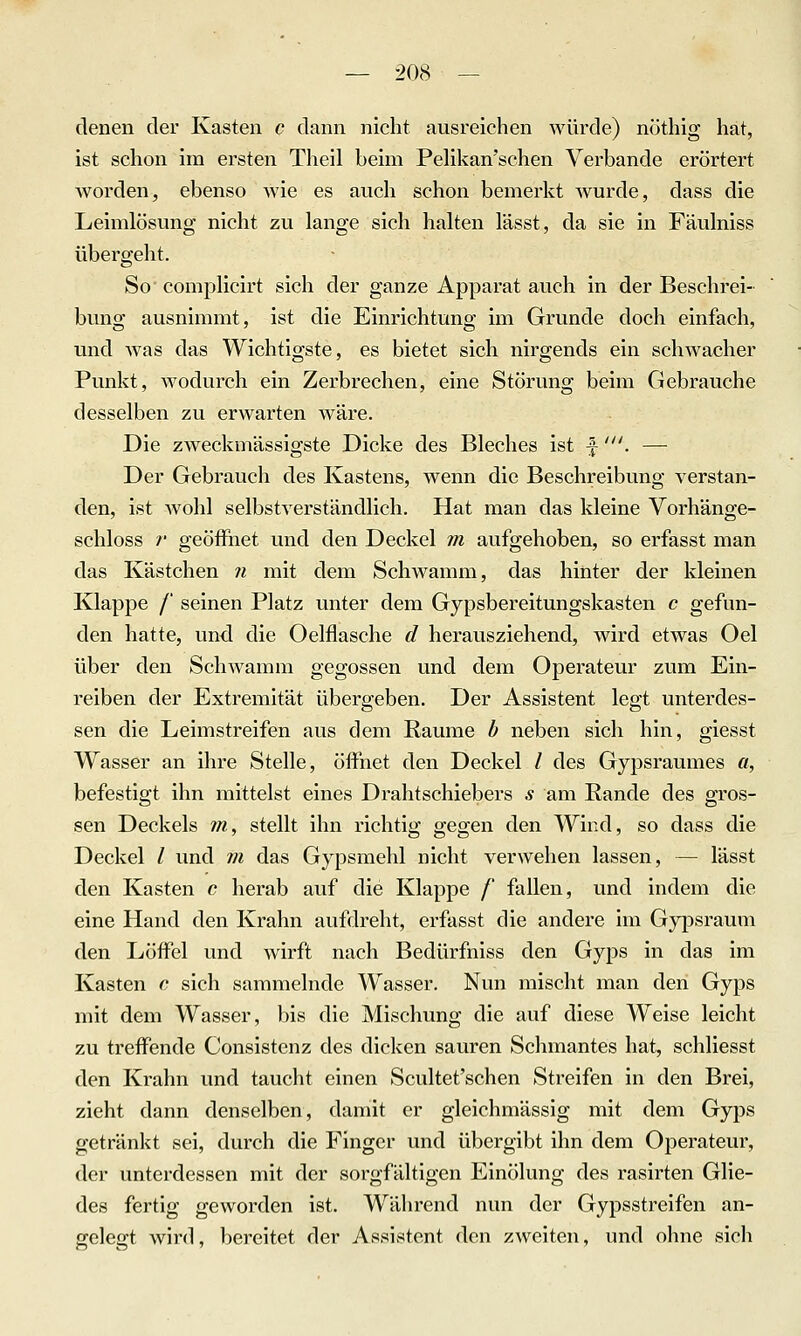 denen der Kasten c dann nicht ausreichen würde) nöthig hat, ist schon im ersten Theil beim Pelikan'schen Verbände erörtert worden, ebenso wie es auch schon bemerkt wurde, dass die Leimlösung nicht zu lange sich halten lässt, da sie in Fäulniss übergeht. So complicirt sich der ganze Apparat auch in der Beschrei- bung ausnimmt, ist die Einrichtung im Grunde doch einfach, und was das Wichtigste, es bietet sich nirgends ein schwacher Punkt, wodurch ein Zerbrechen, eine Störung beim Gebrauche desselben zu erwarten wäre. Die zweckmässigste Dicke des Bleches ist f'. — Der Gebrauch des Kastens, wenn die Beschreibung verstan- den, ist wohl selbstverständlich. Hat man das kleine Vorhänge- schloss ;■ geöffnet und den Deckel m aufgehoben, so erfasst man das Kästchen n mit dem Schwamm, das hinter der kleinen Klappe /' seinen Platz unter dem Gypsbereitungskasten c gefun- den hatte, und die Oelflasche d herausziehend, wird etwas Oel über den Schwamm gegossen und dem Operateur zum Ein- reiben der Extremität übergeben. Der Assistent legt unterdes- sen die Leimstreifen aus dem Räume h neben sich hin, giesst Wasser an ihre Stelle, öffnet den Deckel / des Gypsraumes «, befestigt ihn mittelst eines Drahtschiebers s am Rande des gros- sen Deckels m, stellt ihn richtig gegen den Wind, so dass die Deckel l und m das Gypsmehl nicht verwehen lassen, — lässt den Kasten c herab auf die Klappe /' fallen, und indem die eine Hand den Krahn aufdreht, erfasst die andere im Gypsraum den Löffel und wirft nach Bedürfniss den Gyps in das im Kasten c sich sammelnde Wasser. Nun mischt man den Gyps mit dem Wasser, bis die Mischung die auf diese Weise leicht zu treffende Consistenz des dicken sauren Schmantes hat, schliesst den Krahn und taucht einen Scultet'schen Streifen in den Brei, zieht dann denselben, damit er gleichmässig mit dem Gyps getränkt sei, durch die Finger und übergibt ihn dem Operateur, der unterdessen mit der sorgfältigen Einölung des rasirten Glie- des fertig geworden ist. Während nun der Gypsstreifen an- ffelefft wird, bereitet der Assistent den zweiten, und ohne sich