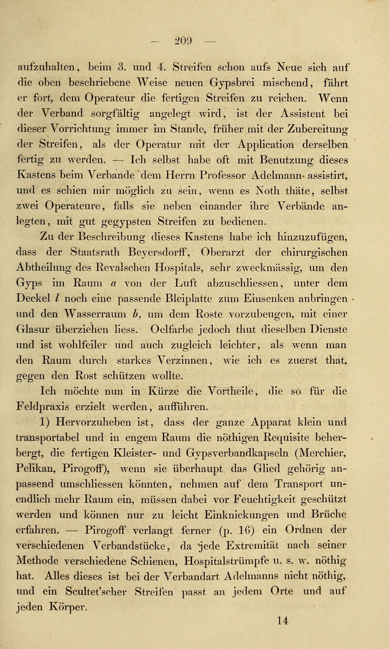 aufzuhalten, beim 3. und 4. Streifen schon aufs Neue sich auf die oben beschriebene Weise neuen Gypsbrei mischend, fährt er fort, dem Operateur die fertigen Streifen zu reichen. Wenn der Verband sorgfältig angelegt wird, ist der Assistent bei dieser Vorrichtung immer im Stande, früher mit der Zubereitung der Streifen, als der Operatur mit dei- Application derselben fertig zu werden. — Ich selbst habe oft mit Benutzung dieses Kastens beim Verbände dem Herrn Professor Adelmann- assistirt, und es schien mir möglich zu sein, wenn es Noth thäte, selbst zwei Operateure, falls sie neben einander ihre Verbände an- legten, mit gut gegypsten Streifen zu bedienen. Zu der Beschreibung dieses Kastens habe ich hinzuzufügen, dass der Staatsrath Beyersdorff, Oberarzt der chirurgischen Abtheilung des Revalsehen Hospitals, sehr zweckmässig, um den Gyps im Raum a von der Luft abzuschliessen, unter dem Deckel / noch eine passende Bleiplatte zum Einsenken anbringen ■ und den WasseiTaum b, vim dem Roste vorzubeugen, mit einer Glasur überziehen Hess. Oelfarbe jedoch thut dieselben Dienste und ist wohlfeiler und auch zugleich leichter, als wenn man den Raum durch starkes Verzinnen, wie ich es zuerst that, gegen den Rost schützen wollte. Ich möchte nun in Kürze die Vortheile, die so für die Feldpraxis erzielt werden, aufführen. 1) Hervorzuheben ist, dass der ganze Apparat klein und transportabel und in engem Raum die nöthigen Requisite beher- bergt, die fertigen Kleister- und Gypsverbandkapseln (Merchier, Pelikan, Pirogoff), wenn sie überhaupt das Glied gehörig an- passend umschliessen könnten, nehmen auf dem Transport un- endlich mehr Raum ein, müssen dabei vor Feuchtigkeit geschützt werden und können nur zu leicht Einknickungen und Brüche erfahi-en. — Pirogoff verlangt ferner (p. 16) ein Ordnen der verschiedenen Verbandstücke, da jede Extremität nach seiner Methode verschiedene Schienen, Hospitalstrümpfe u. s. w. nöthig hat. Alles dieses ist bei der Verbandart Adelmanns nicht nöthig, und ein Scultet'scher Streifen passt an jedem Orte und auf jeden Körper. 14