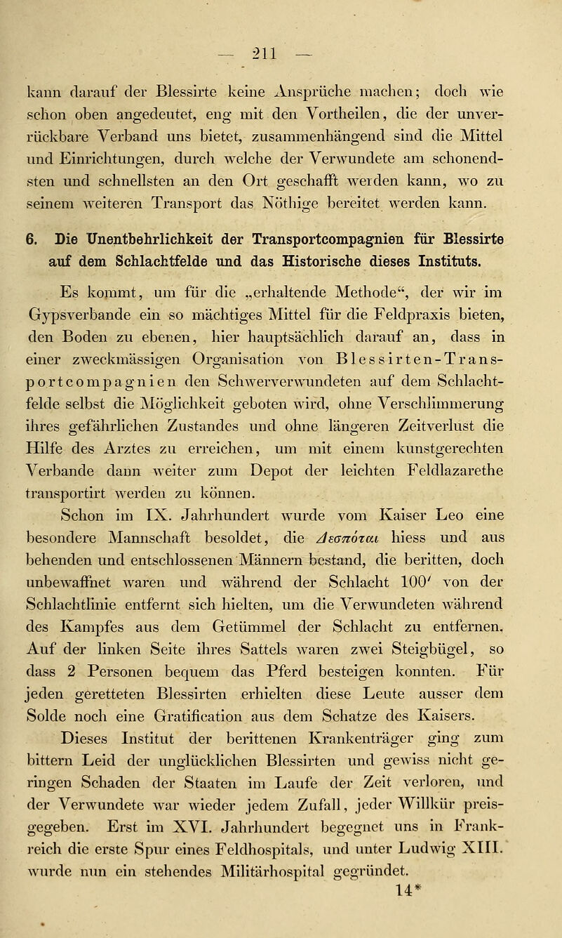 kann darauf der Blessirte keine Ansprüche machen; doch wie schon oben angedeutet, eng mit den Vortheilen, die der unver- rückbare Verband uns bietet, zusammenhängend sind die Mittel und Einrichtungen, durcli welche der Verwundete am schonend- sten und schnellsten an den Ort geschafft werden kann, wo zu seinem weiteren Transport das Nöthige bereitet werden kann. 6. Die ITnentbehrlichkeit der Transportcompagnien für Blessirte auf dem Schlachtfelde und das Historische dieses Instituts. Es kommt, um für die „erhaltende Methode, der wir im Gypsverbande ein so mächtiges Mittel für die Feldpraxis bieten, den Boden zu ebenen, hier hauptsächlich darauf an, dass in einer zweckmässio-en Oro-anisation von Blessirten-Trans- portcompagnien den Schwerverwundeten auf dem Schlacht- felde selbst die Möghchkeit geboten wird, ohne Verschlimmerung ihres gefährlichen Zustandes und ohne längeren Zeitverlust die Hilfe des Arztes zu erreichen, um mit einem kunstgerechten Verbände dann weiter zum Depot der leichten Feldlazarethe transportirt werden zu können. Schon im IX. Jahrhundert wurde vom Kaiser Leo eine besondere Mannschaft besoldet, die Ai.G7iö%ai liiess und aus behenden und entschlossenen Männern bestand, die beritten, doch unbewaffnet waren und während der Schlacht 100' von der Schlachtlinie entfernt sich hielten, um die Verwundeten während des Kampfes aus dem Getümmel der Schlacht zu entfernen. Auf der linken Seite ihres Sattels waren zwei Steigbügel, so dass 2 Personen bequem das Pferd besteigen konnten. Für jeden geretteten Blessirten erhielten diese Leute ausser dem Solde noch eine Gratification aus dem Schatze des Kaisers. Dieses Institut der berittenen Krankenträger ging zum bittern Leid der unglücklichen Blessirten und gewiss nicht ge- ringen Schaden der Staaten im Laufe der Zeit verloren, und der Verwundete war wieder jedem Zufall, jeder Willkür preis- gegeben. Erst im XVI. Jahrhundert begegnet uns in Frank- reich die erste Spur eines Feldhospitals, und unter Ludwig XIII. wurde nun ein stehendes Militärhospital gegründet. 14*