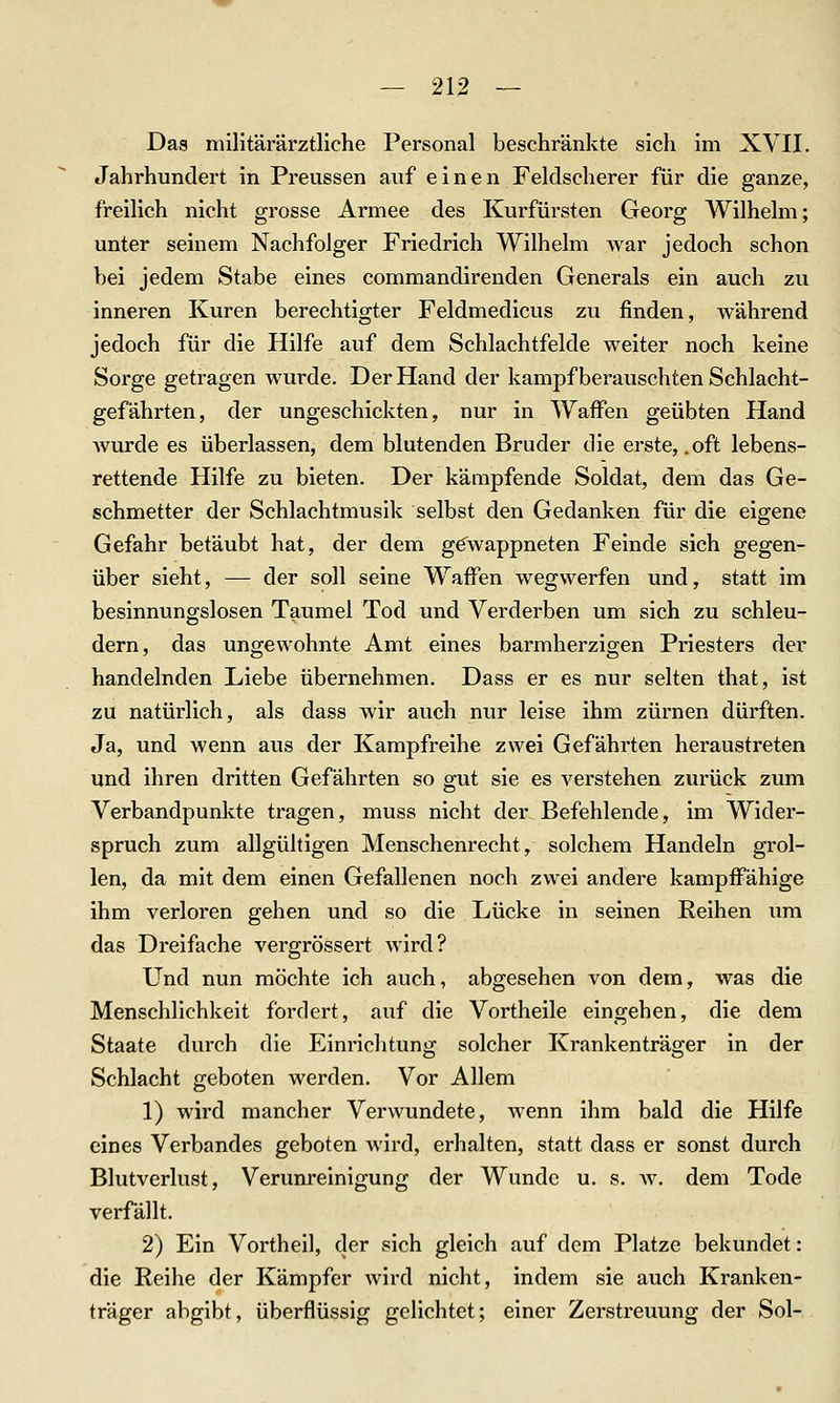 Das militärärztliche Personal beschränkte sich im XVII. Jahrhundert in Preussen auf einen Feldscherer für die ganze, freilich nicht grosse Armee des Kurfürsten Georg Wilhelm; unter seinem Nachfolger Friedrich Wilhelm war jedoch schon bei jedem Stabe eines commanclirenden Generals ein auch zu inneren Kuren berechtigter Feldmedicus zu finden, während jedoch für die Hilfe auf dem Schlachtfelde weiter noch keine Sorge getragen wurde. Der Hand der kämpf berauschten Schlacht- gefährten, der ungeschickten, nur in Waffen geübten Hand wurde es überlassen, dem blutenden Bruder die erste, .oft lebens- rettende Hilfe zu bieten. Der kämpfende Soldat, dem das Ge- schmetter der Schlachtmusik selbst den Gedanken für die eigene Gefahr betäubt hat, der dem gewappneten Feinde sich gegen- über sieht, — der soll seine Waffen wegwerfen und, statt im besinnungslosen Taumel Tod und Verderben um sich zu schleu- dern, das ungewohnte Amt eines barmherzigen Priesters der handelnden Liebe übernehmen. Dass er es nur selten that, ist zu natürlich, als dass wir auch nur leise ihm zürnen dürften. Ja, und wenn aus der Kampfreihe zwei Gefährten heraustreten und ihren dritten Gefährten so gut sie es verstehen zurück zum Verbandpunkte tragen, muss nicht der Befehlende, im Wider- spruch zum allgültigen Menschenrecht, solchem Handeln grol- len, da mit dem einen Gefallenen noch zwei andere kampffähige ihm verloren gehen und so die Lücke in seinen Reihen um das Dreifache vergrössert wird? Und nun möchte ich auch, abgesehen von dem, was die Menschlichkeit fordert, auf die Vortheile eingehen, die dem Staate durch die Einriclitung solcher Krankenträger in der Schlacht geboten werden. Vor Allem 1) wird mancher Verwundete, wenn ihm bald die Hilfe eines Verbandes geboten Avird, erhalten, statt dass er sonst durch Blutverlust, Verunreinigung der Wunde u. s. av. dem Tode verfällt. 2) Ein Vortheil, der sich gleich auf dem Platze bekundet: die Reihe der Kämpfer wird nicht, indem sie auch Kranken- träger abgibt, überflüssig gelichtet; einer Zerstreuung der Sol-