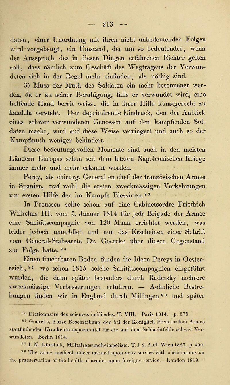 daten, einer Unordnung mit ihren nicht unbedeutenden Folgen wird vorgebeugt, ein Umstand, der um so bedeutender, wenn der Ausspruch des in diesen Dingen erfahrenen Richter gelten soll, dass nämlich zum Geschäft des Wegtragens der Verwun- deten sich in der Regel mehr einfinden, als nöthig sind. 3) Muss der Muth des Soldaten ein mehr besonnener wer- den, da er zu seiner Beruhigung, falls er verwundet wird, eine helfende Hand bereit weiss, die in ihrer Hilfe kunstgerecht zu handeln versteht. Der deprimirende Eindruck, den der Anblick eines schwer verwundeten Genossen auf den kämpfenden Sol- daten macht, wird auf diese Weise verringert und auch so der Kampfmuth weniger behindert. Diese bedeutungsvollen Momente sind auch in den meisten Ländern Europas schon seit dem letzten Napoleonischen Kriege immer mehr und mehr erkannt worden. Percy, als chirurg. General en chef der französischen Armee in Spanien, traf wohl die ersten zAveckmässigen Vorkehrungen zur ersten Hilfe der im Kampfe Blessirten. * ^ In Preussen sollte schon auf eine Cabinetsordre Friedrich Wilhelms HI. vom 5. Januar 1814 für jede Brigade der Armee eine Sanitätscompagnie von 120 Mann errichtet werden, was leider jedoch unterblieb und nur das Erscheinen einer Schrift vom General-Stabsarzte Dr. Goercke über diesen Gegenstand zur Folge hatte. ^''' Einen fruchtbaren Boden fanden die Ideen Percys in Oester- reich,^^ wo schon 1815 solche Sanitätscompagnien eingeführt wurden, die dann später besondei'S durch Radetzky mehrere zweckmässige Verbesserungen erfuhren. — Aehnliche Bestre- bungen finden wir in England durch Millingen * ^ und später *^ Dlctionnaire des sciences me'dicales, T. VIII. Paris 1814. p. 575. * ^ Goercke, Kurze Beschreibung der bei der Königlich Preussischen Armee stattfindenden Ki-ankentransportrnittel für die auf dem Schlachtfelde schwer Ver- wundeten. Berlin 1814. «■^ I. N. Isfordink, Militairgesundheitspolizei. T.I.2.Aufl. Wien 1827. p. 45)9. '^^ The army medical officer manual lipon activ service witli observations on thc praeservation of the health of armics upon foreigne service. London 1819.