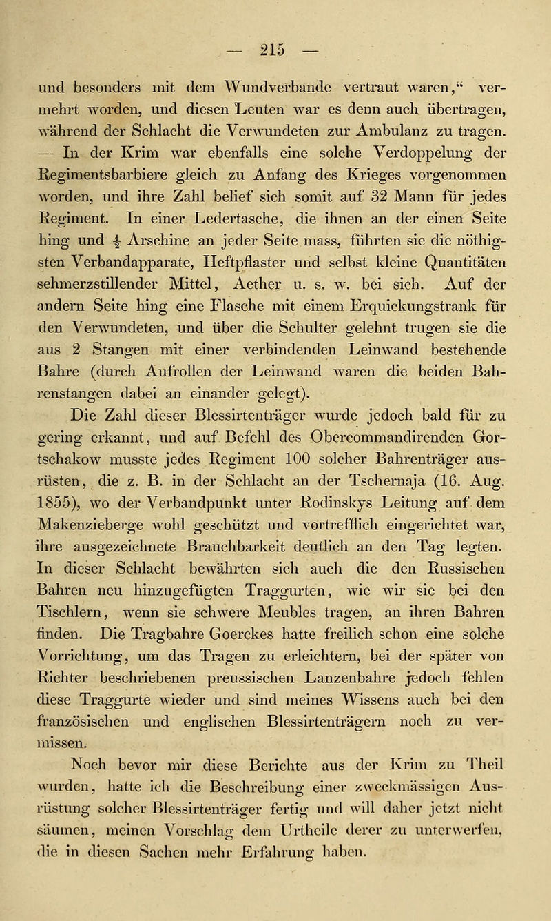 und besonders mit dem Wuiidverbande vertraut waren, ver- mehrt vy^orden, und diesen Leuten war es denn auch übertragen, während der Schlacht die Verwundeten zur Ambulanz zu tragen. — In der Krim war ebenfalls eine solche Verdoppelung der Regimentsbarbiere gleich zu Anfang des Krieges vorgenommen worden, und ihre Zahl belief sich somit auf 32 Mann für jedes Regiment. In einer Ledertasche, die ihnen an der einen Seite hing und -^ Arschine an jeder Seite mass, führten sie die nöthig- sten Verbandapparate, Heftpflaster und selbst kleine Quantitäten schmerzstillender Mittel, Aether u. s. w. bei sich. Auf der andern Seite hing eine Flasche mit einem Erquickungstrank für den Verwundeten, und über die Schulter gelehnt trugen sie die aus 2 Stangen mit einer verbindenden Leinwand bestehende Bahre (durch Aufrollen der Leinwand waren die beiden Bah- renstangen dabei an einander gelegt). Die Zahl dieser Blessirtenträger wurde jedoch bald für zu gering erkannt, und auf Befehl des Obercommandirenden Gor- tschakow musste jedes Regiment 100 solcher Bahrenträger aus- rüsten, die z. B. in der Schlacht an der Tschernaja (16. Aug. 1855), wo der Verbandpunkt unter Rodinskys Leitung auf dem Makenzieberge wohl geschützt und vortrefflich eingerichtet war, ihre ausgezeichnete Brauchbarkeit deutlich an den Tag leo-ten. In dieser Schlacht bewährten sich auch die den Russischen Bahren neu hinzugefügten Traggurten, wie wir sie bei den Tischlern, wenn sie schwere Meubles tragen, an ihren Bahren finden. Die Tragbahre Goerckes hatte freilich schon eine solche Vorrichtung, um das Tragen zu erleichtern, bei der später von Richter beschriebenen preussischen Lanzenbahre jiadoch fehlen diese Traggurte wieder und sind meines Wissens auch bei den französischen und englischen Blessirtenträarern noch zu ver- missen. Noch bevor mir diese Berichte aus der Krim zu Theil wurden, hatte ich die Beschreibung einer zweckmässigen Aus- rüstung solcher Blessirtenträger fertig und will dalier jetzt niclit säumen, meinen Vorschlag dem Urtheile derer zu unterwerfen, die in diesen Sachen mehr Erfahruno; haben.