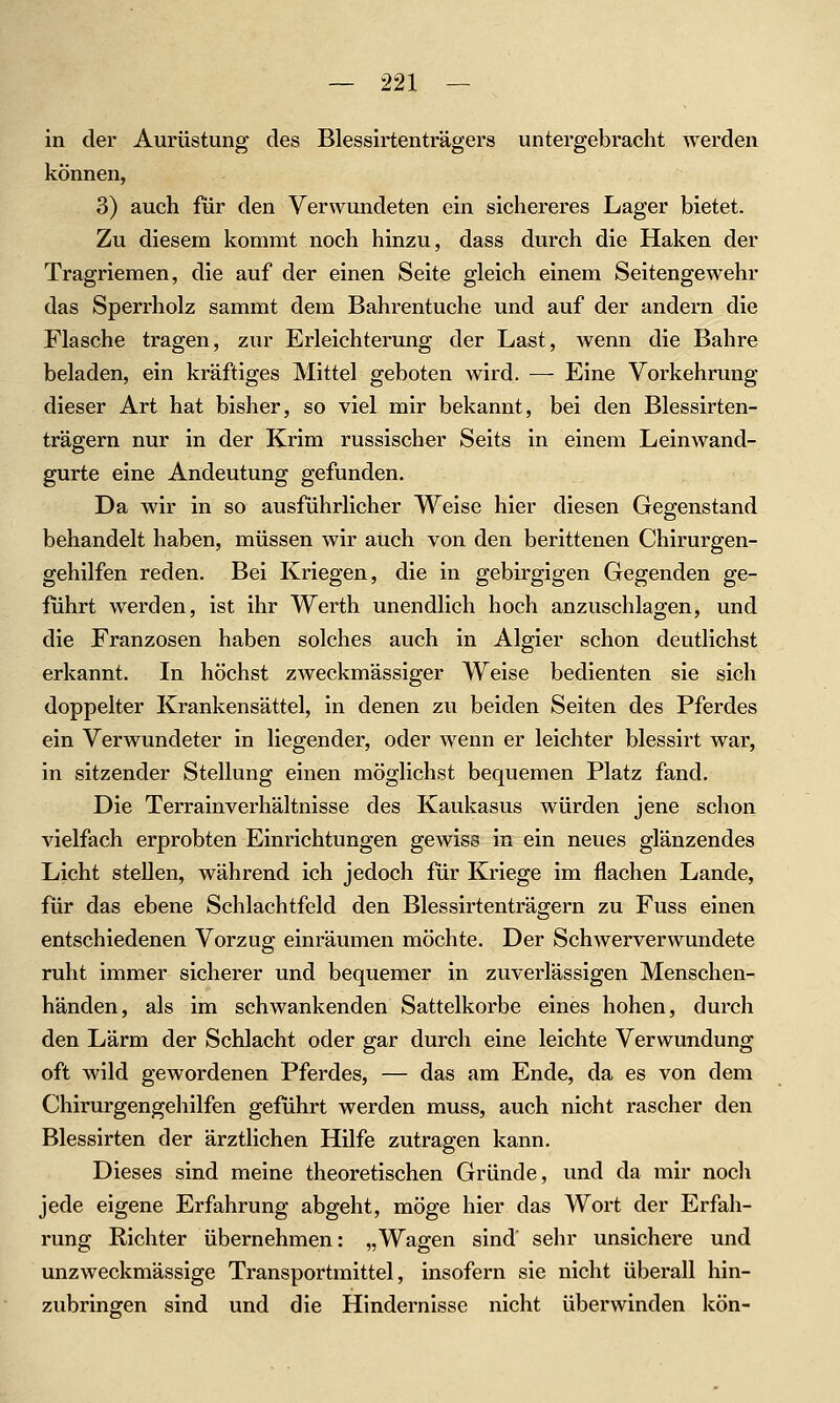 in der Aurüstung des Blessirtenträgers untergebracht werden können, 3) auch für den Verwundeten ein sichereres Lager bietet. Zu diesem kommt noch hinzu, dass durch die Haken der Tragriemen, die auf der einen Seite gleich einem Seitengewehr das Sperrholz sammt dem Bahrentuche und auf der andern die Flasche tragen, zur Erleichterung der Last, wenn die Bahre beladen, ein kräftiges Mittel geboten wird. — Eine Vorkehrung dieser Art hat bisher, so viel mir bekannt, bei den Blessirten- trägern nur in der Krim russischer Seits in einem Leinwand- gurte eine Andeutung gefunden. Da wir in so ausführlicher Weise hier diesen Gegenstand behandelt haben, müssen wir auch von den berittenen Chirurgen- gehilfen reden. Bei Kriegen, die in gebirgigen Gegenden ge- führt werden, ist ihr Werth unendlich hoch anzuschlagen, und die Franzosen haben solches auch in Algier schon deutlichst erkannt. In höchst zweckmässiger Weise bedienten sie sich doppelter Krankensättel, in denen zu beiden Seiten des Pferdes ein Verwundeter in liegender, oder wenn er leichter blessirt war, in sitzender Stellung einen möglichst bequemen Platz fand. Die Terrainverhältnisse des Kaukasus würden jene schon vielfach erprobten Einrichtungen gewiss in ein neues glänzendes Licht stellen, während ich jedoch für Kriege im flachen Lande, für das ebene Schlachtfeld den Blessirtenträgern zu Fuss einen entschiedenen Vorzug einräumen möchte. Der Schwerverwundete ruht immer sicherer und bequemer in zuverlässigen Menschen- händen, als im schwankenden Sattelkorbe eines hohen, durch den Lärm der Schlacht oder gar durch eine leichte Verwundung oft wild gewordenen Pferdes, — das am Ende, da es von dem Chirurgengehilfen geführt werden muss, auch nicht rascher den Blessirten der ärztlichen Hilfe zutragen kann. Dieses sind meine theoretischen Gründe, vmd da mir noch jede eigene Erfahrung abgeht, möge hier das Wort der Erfah- rung Richter übernehmen: „Wagen sind sehr unsichere und unzweckmässige Transportmittel, insofern sie nicht überall hin- zubrinffen sind und die Hindernisse nicht überwinden kön-