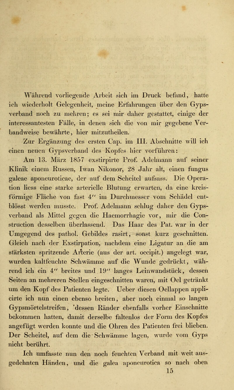 Während vorliegende Arbelt sich im Druck befand, hatte ich wiederholt Gelegenheit, meine Erfahrungen über den Gyps- verband noch zu meliren; es sei mir daher gestattet, einige der interessantesten Fälle, in denen sich die von mir gegebene Ver- bandweise bewährte, hier mitzutheilen. Zur Ergänzung des ersten Cap. im III. Abschnitte will ich einen neuen Gipsverband des Kopfes hier vorführen: Am 13. März 1857 exstirpirte Prof. Adelmann auf seiner Klinik einem Russen, Iwan Nikonor, '2S Jahr alt, einen fungus galeae aponeuroticae, der auf dem Scheitel aufsass. Die Opera- tion Hess eine starke arterielle Blutung erwarten, da eine kreis- förmige Fläche von fast 4 im Durchmesser vom Schädel ent- blösst werden rausste. Prof. Adelmann schlug daher den Gyps- verband als Mittel gegen die Haemorrhagie vor, mir die Con- struction desselben überlassend. Das Haar des Pat. war in der Umgegend des pathol. Gebildes rasirt, sonst kurz geschnitten. Gleich nach der Exstirpation, nachdem eine Ligatur an die am stärksten spritzende Arterie (aus der art. occipit.) angelegt war, wurden kaltfeuchte Schwämme auf die Wunde gedrückt, wäh- rend ich ein 4 breites und 19 langes Leinwandstück, dessen Seiten an mehreren Stellen eingeschnitten waren, mit Oel getränkt um den Kopf des Patienten legte. Ueber diesen Oellappen appli- cirte ich nun einen ebenso breiten, aber noch einmal so langen Gypsmörtelstreifen, 'dessen Ränder ebenfalls vorher Einschnitte bekommen hatten, damit derselbe faltenlos der Form des Kopfes angefügt werden konnte und die Ohren des Patienten frei blieben. Der Scheitel, auf dem die Schwämme lagen, wurde vom Gyps nicht berührt. Ich umfasste nun den noch feuchten Vei-band mit weit aus- gedehnten Händen, und die galea aponeurotica so nach oben 15