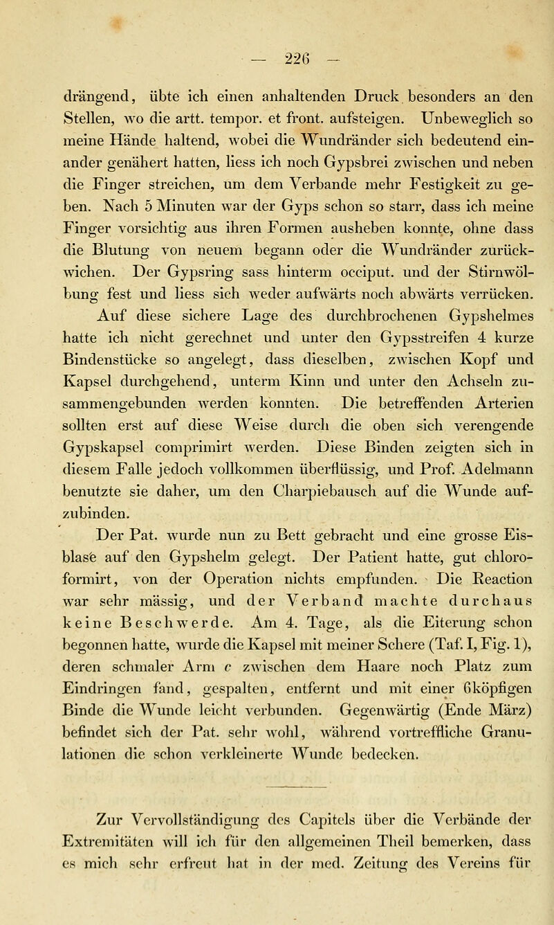 drängend, übte ich einen anhaltenden Druck besonders an den Stellen, avo die artt. tempor. et front, aufsteigen. Unbeweglich so meine Hände haltend, wobei die Wundränder sich bedeutend ein- ander genähert hatten, Hess ich noch Gypsbrei zwischen und neben die Finger streichen, um dem Verbände mehr Festiokeit zu ge- ben. Nach 5 Minuten war der Gyps schon so starr, dass ich meine Finger vorsichtig aus ihren Formen ausheben konnte, ohne dass die Blutung von neuem begann oder die Wundränder zurück- wichen. Der Gypsring sass hinterm occiput. und der Stirnwöl- bung fest und liess sich weder aufwärts noch abwärts verrücken. Auf diese sichere Lage des durchbrochenen Gypshelmes hatte ich nicht gerechnet und unter den Gypsstreifen 4 kurze Bindenstücke so angelegt, dass dieselben, zwischen Kopf und Kapsel durchgehend, unterm Kinn und unter den Achseln zu- sammengebunden werden konnten. Die betreffenden Arterien sollten erst auf diese Weise durch die oben sich verengende Gypskapsel comprimirt werden. Diese Binden zeigten sich in diesem Falle jedoch vollkommen überflüssig, und Prof. Adelmann benutzte sie daher, um den Charpiebausch auf die Wunde auf- zubinden. Der Fat. wurde nun zu Bett o-ebracht und eine grosse Eis- blas'e auf den Gypshelm gelegt. Der Patient hatte, gut chloro- formirt, von der Operation nichts empfunden. Die Reaction war sehr massig, und der Verband machte durchaus keine Beschwerde. Am 4. Tage, als die Eiterung schon begonnen hatte, wurde die Kapsel mit meiner Schere (Taf. I, Fig. 1), deren schmaler Arm c zwischen dem Haare noch Platz zum Eindringen fand, gespalten, entfernt und mit einer Gköpfigen Binde die Wunde leicht verbunden. Gegenwärtig (Ende März) befindet sich der Pat. sehr Avohl, während vortreffliche Granu- lationen die schon verkleinerte Wunde bedecken. Zur Vervollständigung dos Capitels über die Verbände der Extremitäten will ich für den allgemeinen Theil bemerken, dass es mich sehr erfreut hat in der med. Zeitung des Vereins für